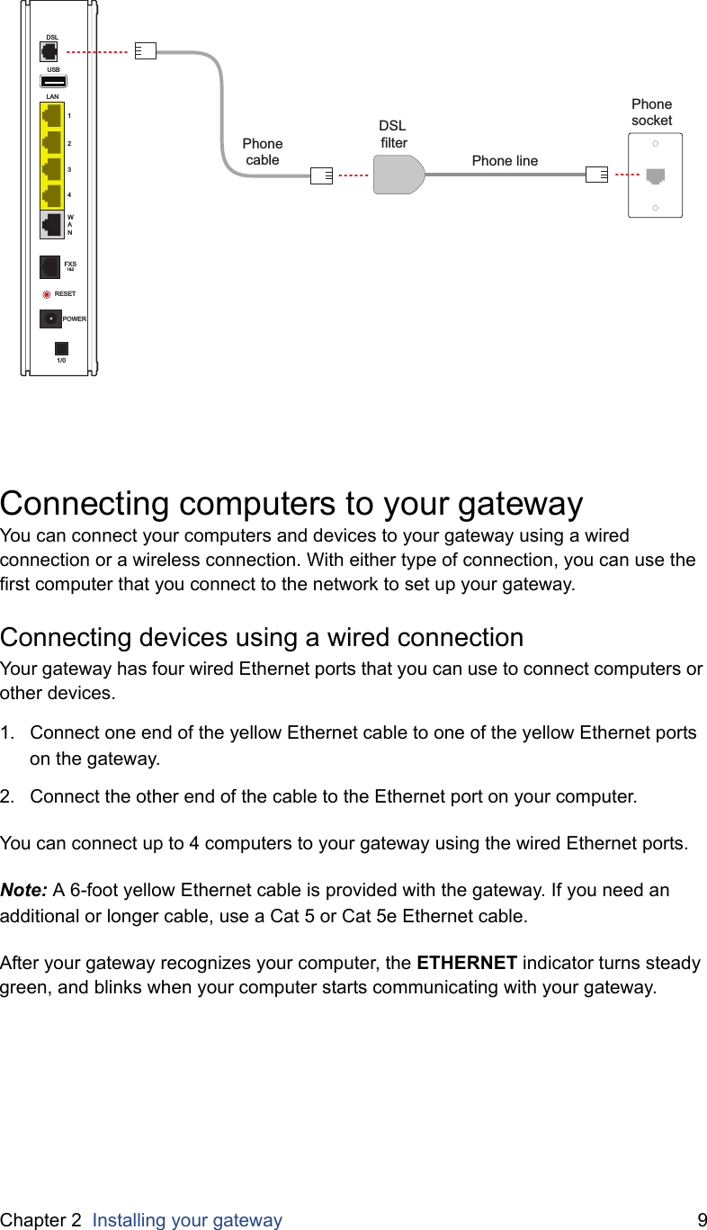 Chapter 2  Installing your gateway 9Connecting computers to your gatewayYou can connect your computers and devices to your gateway using a wired connection or a wireless connection. With either type of connection, you can use the first computer that you connect to the network to set up your gateway.Connecting devices using a wired connectionYour gateway has four wired Ethernet ports that you can use to connect computers or other devices.1. Connect one end of the yellow Ethernet cable to one of the yellow Ethernet ports on the gateway.2. Connect the other end of the cable to the Ethernet port on your computer.You can connect up to 4 computers to your gateway using the wired Ethernet ports.Note: A 6-foot yellow Ethernet cable is provided with the gateway. If you need an additional or longer cable, use a Cat 5 or Cat 5e Ethernet cable.After your gateway recognizes your computer, the ETHERNET indicator turns steady green, and blinks when your computer starts communicating with your gateway.USBLAN1234WANDSLFXS1&amp;2RESETPOWER1/0Phone socketPhonecableDSL filterPhone line
