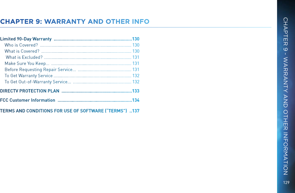 129CHAPTER 9: WARRANTY AND OTHER INFOLimited 90-Day Warranty   ............................................................. 130Who is Covered?   ........................................................................... 130What is Covered?   .......................................................................... 130 What is Excluded?   ........................................................................ 131Make Sure You Keep...   .................................................................. 131Before Requesting Repair Service...   ............................................ 131To Get Warranty Service  ................................................................ 132To Get Out-of-Warranty Service...   ................................................ 132DIRECTV PROTECTION PLAN   ....................................................... 133FCC Customer Information   .......................................................... 134TERMS AND CONDITIONS FOR USE OF SOFTWARE (“TERMS”)   ..137CHAPTER 9 - WARRANTY AND OTHER INFORMATION