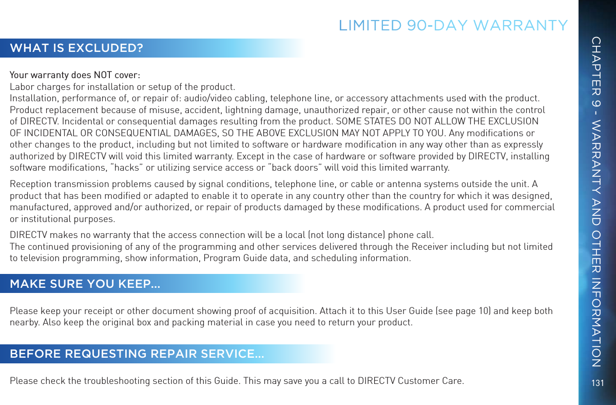 131LIMITED 90-DAY  WARRANTYWHAT IS EXCLUDED?Your warranty does NOT cover: Labor charges for installation or setup of the product. Installation, performance of, or repair of: audio/video cabling, telephone line, or accessory attachments used with the product.  Product replacement because of misuse, accident, lightning damage, unauthorized repair, or other cause not within the control of DIRECTV. Incidental or consequential damages resulting from the product. SOME STATES DO NOT ALLOW THE EXCLUSION OF INCIDENTAL OR CONSEQUENTIAL DAMAGES, SO THE ABOVE EXCLUSION MAY NOT APPLY TO YOU. Any modiﬁcations or other changes to the product, including but not limited to software or hardware modiﬁcation in any way other than as expressly authorized by DIRECTV will void this limited warranty. Except in the case of hardware or software provided by DIRECTV, installing software modiﬁcations, “hacks” or utilizing service access or “back doors” will void this limited warranty.Reception transmission problems caused by signal conditions, telephone line, or cable or antenna systems outside the unit. A product that has been modiﬁed or adapted to enable it to operate in any country other than the country for which it was designed, manufactured, approved and/or authorized, or repair of products damaged by these modiﬁcations. A product used for commercial or institutional purposes.DIRECTV makes no warranty that the access connection will be a local (not long distance) phone call. The continued provisioning of any of the programming and other services delivered through the Receiver including but not limited to television programming, show information, Program Guide data, and scheduling information.MAKE SURE YOU KEEP...Please keep your receipt or other document showing proof of acquisition. Attach it to this User Guide (see page 10) and keep both nearby. Also keep the original box and packing material in case you need to return your product.BEFORE REQUESTING REPAIR SERVICE...Please check the troubleshooting section of this Guide. This may save you a call to DIRECTV Customer Care.CHAPTER 9 - WARRANTY AND OTHER INFORMATION