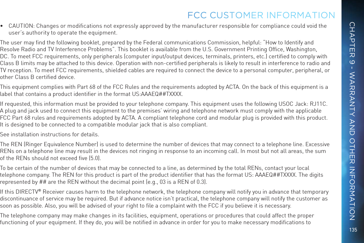 135•  CAUTION: Changes or modiﬁcations not expressly approved by the manufacturer responsible for compliance could void the user’s authority to operate the equipment.The user may ﬁnd the following booklet, prepared by the Federal communications Commission, helpful: “How to Identify and Resolve Radio and TV Interference Problems”. This booklet is available from the U.S. Government Printing Ofﬁce, Washington, DC. To meet FCC requirements, only peripherals (computer input/output devices, terminals, printers, etc.) certiﬁed to comply with Class B limits may be attached to this device. Operation with non-certiﬁed peripherals is likely to result in interference to radio and TV reception. To meet FCC requirements, shielded cables are required to connect the device to a personal computer, peripheral, or other Class B certiﬁed device.This equipment complies with Part 68 of the FCC Rules and the requirements adopted by ACTA. On the back of this equipment is a label that contains a product identiﬁer in the format US:AAAEQ##TXXXX. If requested, this information must be provided to your telephone company. This equipment uses the following USOC Jack: RJ11C. A plug and jack used to connect this equipment to the premises’ wiring and telephone network must comply with the applicable FCC Part 68 rules and requirements adopted by ACTA. A compliant telephone cord and modular plug is provided with this product. It is designed to be connected to a compatible modular jack that is also compliant.See installation instructions for details.The REN (Ringer Equivalence Number) is used to determine the number of devices that may connect to a telephone line. Excessive RENs on a telephone line may result in the devices not ringing in response to an incoming call. In most but not all areas, the sum of the RENs should not exceed ﬁve (5.0).To be certain of the number of devices that may be connected to a line, as determined by the total RENs, contact your local telephone company. The REN for this product is part of the product identiﬁer that has the format US: AAAEQ##TXXXX. The digits represented by ## are the REN without the decimal point (e.g., 03 is a REN of 0.3).If this DIRECTV® Receiver causes harm to the telephone network, the telephone company will notify you in advance that temporary discontinuance of service may be required. But if advance notice isn’t practical, the telephone company will notify the customer as soon as possible. Also, you will be advised of your right to ﬁle a complaint with the FCC if you believe it is necessary.The telephone company may make changes in its facilities, equipment, operations or procedures that could affect the proper functioning of your equipment. If they do, you will be notiﬁed in advance in order for you to make necessary modiﬁcations to FCC CUSTOMER INFORMATIONCHAPTER 9 - WARRANTY AND OTHER INFORMATION