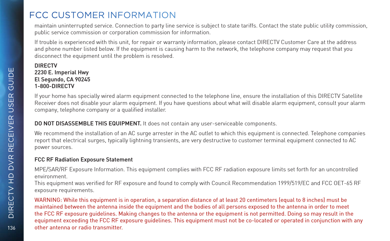 136DIRECTV HD DVR RECEIVER USER GUIDEmaintain uninterrupted service. Connection to party line service is subject to state tariffs. Contact the state public utility commission, public service commission or corporation commission for information.If trouble is experienced with this unit, for repair or warranty information, please contact DIRECTV Customer Care at the address and phone number listed below. If the equipment is causing harm to the network, the telephone company may request that you disconnect the equipment until the problem is resolved.DIRECTV2230 E. Imperial HwyEl Segundo, CA 902451-800-DIRECTVIf your home has specially wired alarm equipment connected to the telephone line, ensure the installation of this DIRECTV Satellite Receiver does not disable your alarm equipment. If you have questions about what will disable alarm equipment, consult your alarm company, telephone company or a qualiﬁed installer.DO NOT DISASSEMBLE THIS EQUIPMENT. It does not contain any user-serviceable components.We recommend the installation of an AC surge arrester in the AC outlet to which this equipment is connected. Telephone companies report that electrical surges, typically lightning transients, are very destructive to customer terminal equipment connected to AC power sources.FCC RF Radiation Exposure StatementMPE/SAR/RF Exposure Information. This equipment complies with FCC RF radiation exposure limits set forth for an uncontrolled environment.  This equipment was veriﬁed for RF exposure and found to comply with Council Recommendation 1999/519/EC and FCC OET-65 RF exposure requirements. WARNING: While this equipment is in operation, a separation distance of at least 20 centimeters (equal to 8 inches) must be maintained between the antenna inside the equipment and the bodies of all persons exposed to the antenna in order to meet the FCC RF exposure guidelines. Making changes to the antenna or the equipment is not permitted. Doing so may result in the equipment exceeding the FCC RF exposure guidelines. This equipment must not be co-located or operated in conjunction with any other antenna or radio transmitter.  FCC CUSTOMER INFORMATION