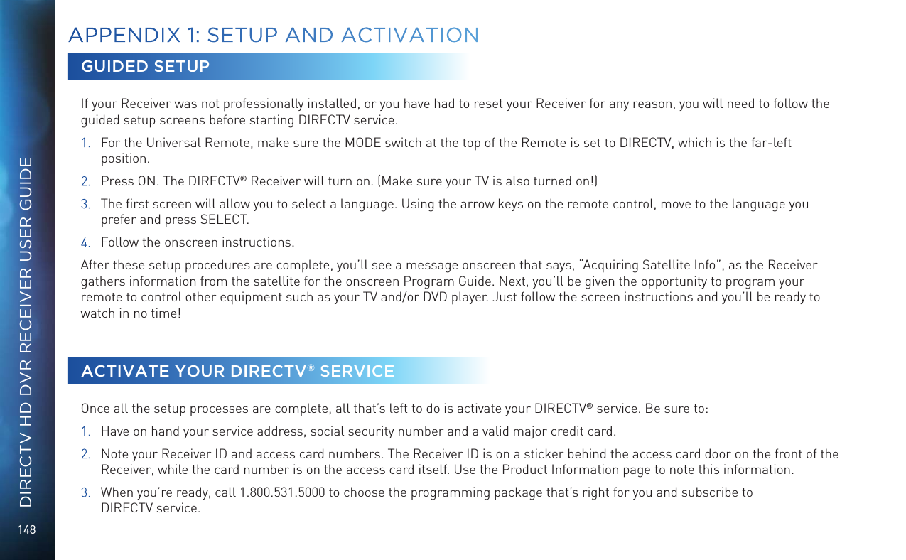 148DIRECTV HD DVR RECEIVER USER GUIDEAPPENDIX 1: SETUP AND ACTIVATIONGUIDED SETUPIf your Receiver was not professionally installed, or you have had to reset your Receiver for any reason, you will need to follow the guided setup screens before starting DIRECTV service.1.  For the Universal Remote, make sure the MODE switch at the top of the Remote is set to DIRECTV, which is the far-left position.2.  Press ON. The DIRECTV® Receiver will turn on. (Make sure your TV is also turned on!)3.  The ﬁrst screen will allow you to select a language. Using the arrow keys on the remote control, move to the language you prefer and press SELECT.4.  Follow the onscreen instructions.After these setup procedures are complete, you’ll see a message onscreen that says, “Acquiring Satellite Info”, as the Receiver gathers information from the satellite for the onscreen Program Guide. Next, you’ll be given the opportunity to program your remote to control other equipment such as your TV and/or DVD player. Just follow the screen instructions and you’ll be ready to watch in no time!ACTIVATE YOUR DIRECTV® SERVICEOnce all the setup processes are complete, all that’s left to do is activate your DIRECTV® service. Be sure to:1.  Have on hand your service address, social security number and a valid major credit card.2.  Note your Receiver ID and access card numbers. The Receiver ID is on a sticker behind the access card door on the front of the Receiver, while the card number is on the access card itself. Use the Product Information page to note this information.3.  When you’re ready, call 1.800.531.5000 to choose the programming package that’s right for you and subscribe to  DIRECTV service.