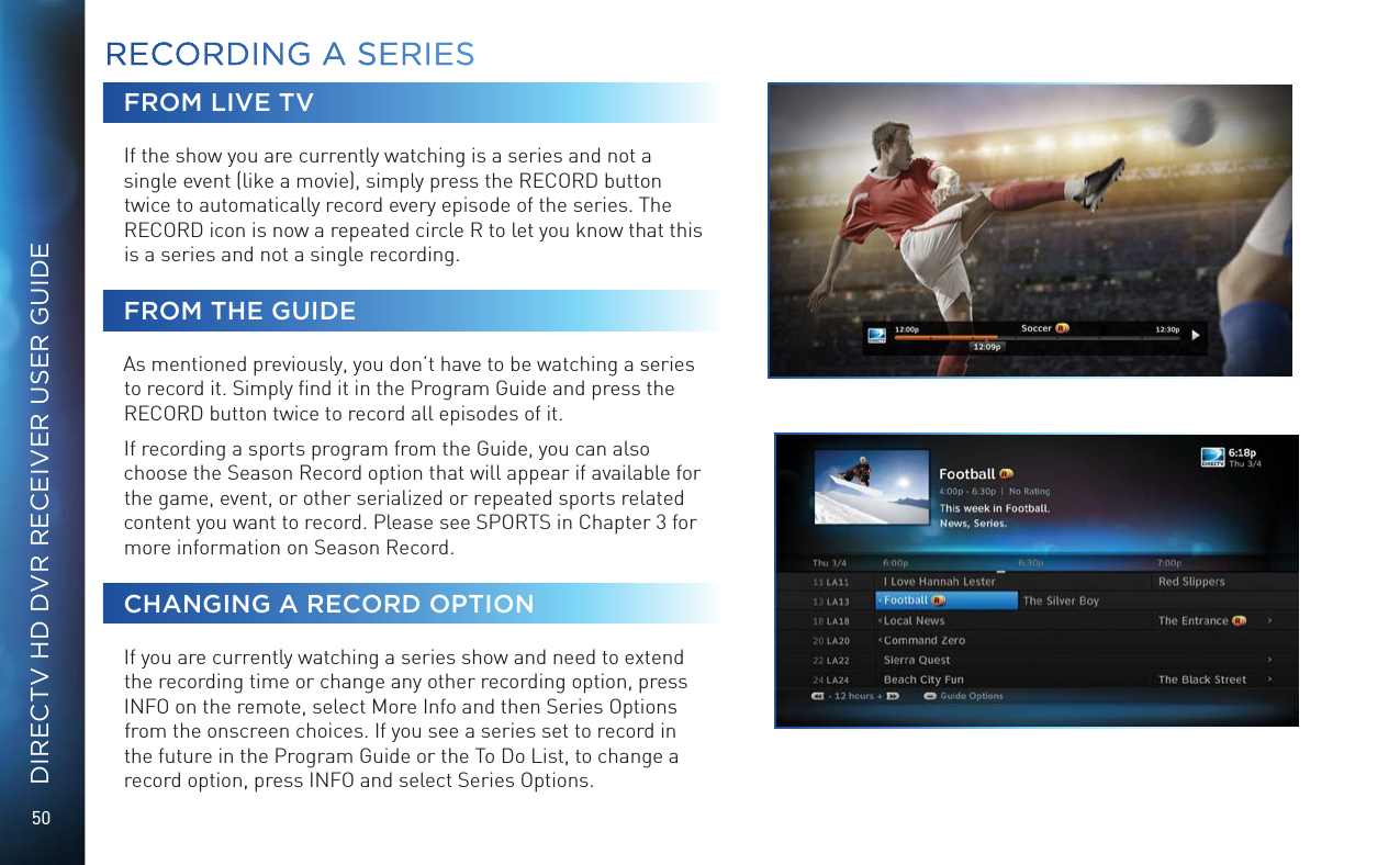 50DIRECTV HD DVR RECEIVER USER GUIDEFROM LIVE TVIf the show you are currently watching is a series and not a single event (like a movie), simply press the RECORD button twice to automatically record every episode of the series. The RECORD icon is now a repeated circle R to let you know that this is a series and not a single recording.FROM THE GUIDEAs mentioned previously, you don’t have to be watching a series to record it. Simply ﬁnd it in the Program Guide and press the RECORD button twice to record all episodes of it.If recording a sports program from the Guide, you can also choose the Season Record option that will appear if available for the game, event, or other serialized or repeated sports related content you want to record. Please see SPORTS in Chapter 3 for more information on Season Record.CHANGING A RECORD OPTIONIf you are currently watching a series show and need to extend the recording time or change any other recording option, press INFO on the remote, select More Info and then Series Options from the onscreen choices. If you see a series set to record in the future in the Program Guide or the To Do List, to change a record option, press INFO and select Series Options.RECORDING A SERIESRECORDING A  SERIES