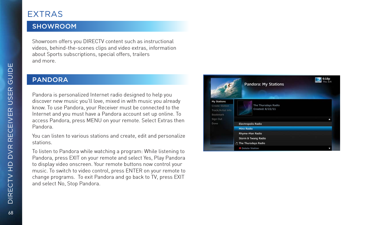 68DIRECTV HD DVR RECEIVER USER GUIDESHOWROOMShowroom offers you DIRECTV content such as instructional videos, behind-the-scenes clips and video extras, information about Sports subscriptions, special offers, trailers  and more.PANDORAPandora is personalized Internet radio designed to help you discover new music you’ll love, mixed in with music you already know. To use Pandora, your Receiver must be connected to the Internet and you must have a Pandora account set up online. To access Pandora, press MENU on your remote. Select Extras then Pandora.You can listen to various stations and create, edit and personalize stations.To listen to Pandora while watching a program: While listening to Pandora, press EXIT on your remote and select Yes, Play Pandora to display video onscreen. Your remote buttons now control your music. To switch to video control, press ENTER on your remote to change programs.  To exit Pandora and go back to TV, press EXIT and select No, Stop Pandora.EXTRAS