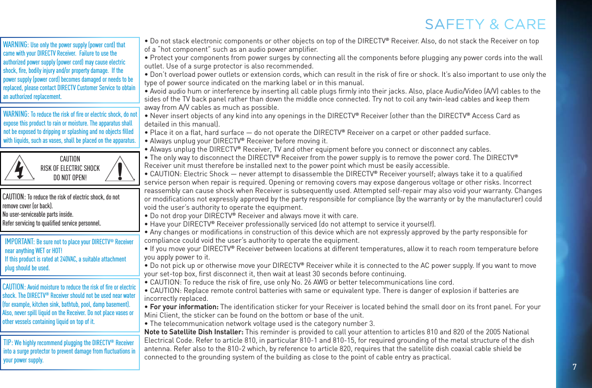 7SAFETY &amp; CARECAUTION: Avoid moisture to reduce the risk of ﬁre or electric shock. The DIRECTV® Receiver should not be used near water (for example, kitchen sink, bathtub, pool, damp basement). Also, never spill liquid on the Receiver. Do not place vases or other vessels containing liquid on top of it.WARNING: To reduce the risk of ﬁre or electric shock, do not expose this product to rain or moisture. The apparatus shall not be exposed to dripping or splashing and no objects ﬁlled with liquids, such as vases, shall be placed on the apparatus.WARNING: Use only the power supply (power cord) that came with your DIRECTV Receiver.  Failure to use the authorized power supply (power cord) may cause electric shock, ﬁre, bodily injury and/or property damage.  If the power supply (power cord) becomes damaged or needs to be replaced, please contact DIRECTV Customer Service to obtain an authorized replacement.IMPORTANT: Be sure not to place your DIRECTV® Receiver near anything WET or HOT!If this product is rated at 240VAC, a suitable attachment plug should be used.TIP: We highly recommend plugging the DIRECTV® Receiver into a surge protector to prevent damage from ﬂuctuations in your power supply. CAUTION: To reduce the risk of electric shock, do not remove cover (or back).No user-serviceable parts inside. Refer servicing to qualiﬁed service personnel.CAUTIONRISK OF ELECTRIC SHOCK DO NOT OPEN!• Do not stack electronic components or other objects on top of the DIRECTV® Receiver. Also, do not stack the Receiver on top of a “hot component” such as an audio power ampliﬁer.• Protect your components from power surges by connecting all the components before plugging any power cords into the wall outlet. Use of a surge protector is also recommended.• Don’t overload power outlets or extension cords, which can result in the risk of ﬁre or shock. It’s also important to use only the type of power source indicated on the marking label or in this manual.• Avoid audio hum or interference by inserting all cable plugs ﬁrmly into their jacks. Also, place Audio/Video (A/V) cables to the sides of the TV back panel rather than down the middle once connected. Try not to coil any twin-lead cables and keep them away from A/V cables as much as possible.• Never insert objects of any kind into any openings in the DIRECTV® Receiver (other than the DIRECTV® Access Card as detailed in this manual).• Place it on a ﬂat, hard surface — do not operate the DIRECTV® Receiver on a carpet or other padded surface.• Always unplug your DIRECTV® Receiver before moving it.• Always unplug the DIRECTV® Receiver, TV and other equipment before you connect or disconnect any cables.• The only way to disconnect the DIRECTV® Receiver from the power supply is to remove the power cord. The DIRECTV® Receiver unit must therefore be installed next to the power point which must be easily accessible.• CAUTION: Electric Shock — never attempt to disassemble the DIRECTV® Receiver yourself; always take it to a qualiﬁed service person when repair is required. Opening or removing covers may expose dangerous voltage or other risks. Incorrect reassembly can cause shock when Receiver is subsequently used. Attempted self-repair may also void your warranty. Changes or modiﬁcations not expressly approved by the party responsible for compliance (by the warranty or by the manufacturer) could void the user’s authority to operate the equipment.• Do not drop your DIRECTV® Receiver and always move it with care.• Have your DIRECTV® Receiver professionally serviced (do not attempt to service it yourself).• Any changes or modiﬁcations in construction of this device which are not expressly approved by the party responsible for compliance could void the user’s authority to operate the equipment.• If you move your DIRECTV® Receiver between locations at different temperatures, allow it to reach room temperature before you apply power to it.• Do not pick up or otherwise move your DIRECTV® Receiver while it is connected to the AC power supply. If you want to move your set-top box, ﬁrst disconnect it, then wait at least 30 seconds before continuing.• CAUTION: To reduce the risk of ﬁre, use only No. 26 AWG or better telecommunications line cord.• CAUTION: Replace remote control batteries with same or equivalent type. There is danger of explosion if batteries are incorrectly replaced.• For your information: The identiﬁcation sticker for your Receiver is located behind the small door on its front panel. For your Mini Client, the sticker can be found on the bottom or base of the unit.• The telecommunication network voltage used is the category number 3.Note to Satellite Dish Installer: This reminder is provided to call your attention to articles 810 and 820 of the 2005 National Electrical Code. Refer to article 810, in particular 810-1 and 810-15, for required grounding of the metal structure of the dish antenna. Refer also to the 810-2 which, by reference to article 820, requires that the satellite dish coaxial cable shield be connected to the grounding system of the building as close to the point of cable entry as practical.