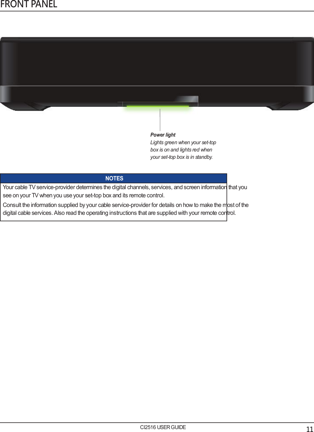   FRONT PANEL                  Power light Lights green when your set-top box is on and lights red when your set-top box is in standby.   NOTES Your cable TV service-provider determines the digital channels, services, and screen information that you see on your TV when you use your set-top box and its remote control. Consult the information supplied by your cable service-provider for details on how to make the most of the digital cable services. Also read the operating instructions that are supplied with your remote control.                              CI2516 USER GUIDE 11 