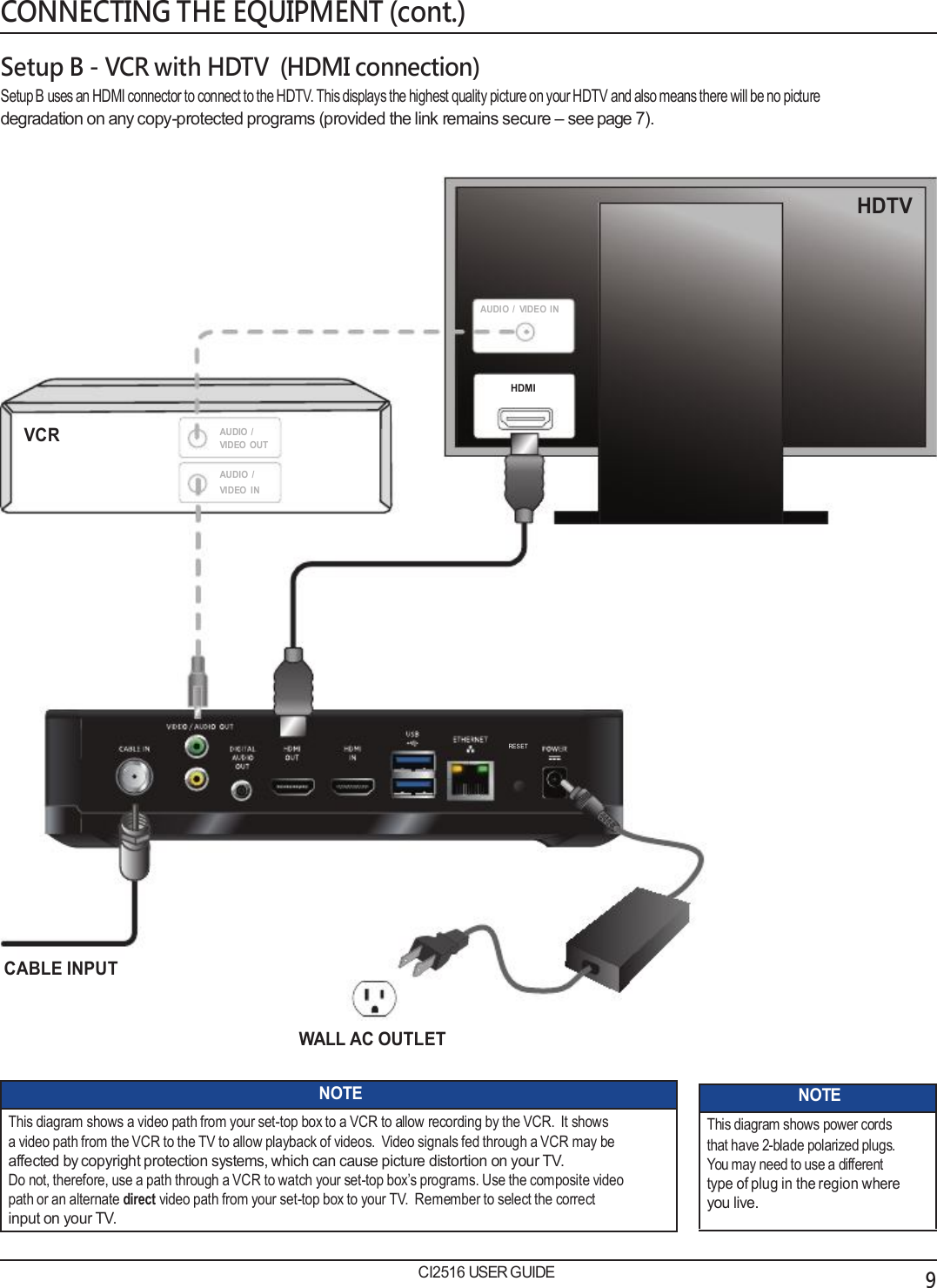   CONNECTING THE EQUIPMENT (cont.)  Setup B - VCR with HDTV  (HDMI connection) Setup B uses an HDMI connector to connect to the HDTV. This displays the highest quality picture on your HDTV and also means there will be no picture degradation on any copy-protected programs (provided the link remains secure – see page 7).   HDTV    AUDIO  /  VIDEO  IN   HDMI  VCR  AUDIO  / VIDEO  OUT AUDIO  / VIDEO  IN            RESET          CABLE INPUT  WALL AC OUTLET  NOTE This diagram shows a video path from your set-top box to a VCR to allow recording by the VCR.  It shows a video path from the VCR to the TV to allow playback of videos.  Video signals fed through a VCR may be affected by copyright protection systems, which can cause picture distortion on your TV. Do not, therefore, use a path through a VCR to watch your set-top box’s programs. Use the composite video path or an alternate direct video path from your set-top box to your TV.  Remember to select the correct input on your TV.  CI2516 USER GUIDE NOTE This diagram shows power cords that have 2-blade polarized plugs. You may need to use a different type of plug in the region where you live.           9 