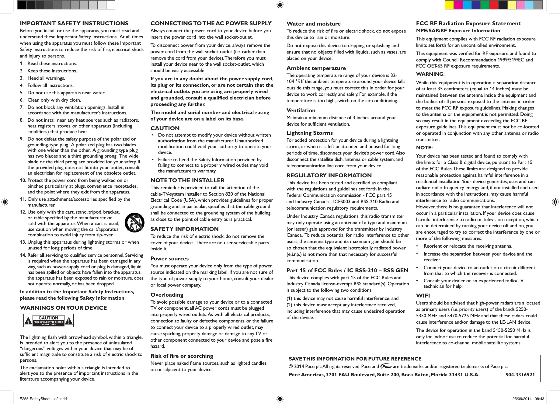 IMPORTANT SAFETY INSTRUCTIONSBefore you install or use the apparatus, you must read and understand these Important Safety Instructions.  At all times when using the apparatus you must follow these Important Safety Instructions to reduce the risk of ﬁre, electrical shock and injury to persons.1.  Read these instructions.2.  Keep these instructions.3.  Heed all warnings.4.  Follow all instructions.5.  Do not use this apparatus near water.6.  Clean only with dry cloth.7.  Do not block any ventilation openings. Install in accordance with the manufacturer’s instructions.8.  Do not install near any heat sources such as radiators, heat registers, stoves, or other apparatus (including ampliﬁers) that produce heat.9.  Do not defeat the safety purpose of the polarized or grounding-type plug.  A polarized plug has two blades with one wider than the other.  A grounding type plug has two blades and a third grounding prong.  The wide blade or the third prong are provided for your safety. If the provided plug does not ﬁt into your outlet, consult an electrician for replacement of the obsolete outlet.10. Protect the power cord from being walked on or pinched particularly at plugs, convenience receptacles, and the point where they exit from the apparatus.11. Only use attachments/accessories speciﬁed by the manufacturer.12. Use only with the cart, stand, tripod, bracket, or table speciﬁed by the manufacturer, or sold with the apparatus. When a cart is used, use caution when moving the cart/apparatus combination to avoid injury from tip-over. 13. Unplug this apparatus during lightning storms or when unused for long periods of time.14. Refer all servicing to qualiﬁed service personnel. Servicing is required when the apparatus has been damaged in any way, such as power-supply cord or plug is damaged, liquid has been spilled or objects have fallen into the apparatus, the apparatus has been exposed to rain or moisture, does not operate normally, or has been dropped.In addition to the Important Safety Instructions, please read the following Safety Information.WARNINGS ON YOUR DEVICEThe lightning ﬂash with arrowhead symbol, within a triangle, is intended to alert you to the presence of uninsulated “dangerous” voltages within your device that may be of sufﬁcient magnitude to constitute a risk of electric shock to persons.The exclamation point within a triangle is intended to alert you to the presence of important instructions in the literature accompanying your device.CONNECTING TO THE AC  POWER  SUPPLYAlways connect the power cord to your device before you insert the power cord into the wall socket-outlet.To disconnect power from your device, always remove the power cord from the wall socket-outlet (i.e. rather than remove the cord from your device). Therefore you must install your device near to the wall socket-outlet, which should be easily accessible.If you are in any doubt about the power supply cord, its plug or its connection, or are not certain that the electrical outlets you are using are properly wired and grounded, consult a qualiﬁed electrician before proceeding any further.The model and serial number and electrical rating of your device are on a label on its base.CAUTION•   Do not attempt to modify your device without written authorization from the manufacturer. Unauthorized modiﬁcation could void your authority to operate your device.•   Failure to heed the Safety Information provided by failing to connect to a properly wired outlet may void the manufacturer’s warranty.NOTE TO THE  INSTALLERThis reminder is provided to call the attention of the cable-TV-system installer to Section 820 of the National Electrical Code (USA), which provides guidelines for proper grounding and, in particular, speciﬁes that the cable ground shall be connected to the grounding system of the building, as close to the point of cable entry as is practical.SAFETY INFORMATIONTo reduce the risk of electric shock, do not remove the cover of your device.  There are no user-serviceable parts inside it.Power sourcesYou must operate your device only from the type of power source indicated on the marking label. If you are not sure of the type of power supply to your home, consult your dealer or local power company.OverloadingTo avoid possible damage to your device or to a connected TV or component, all AC power cords must be plugged into properly wired outlets. As with all electrical products, connection to faulty or defective components, or the failure to connect your device to a properly wired outlet, may cause sparking, property damage or damage to any TV or other component connected to your device and pose a ﬁre hazard.Risk of ﬁre or scorchingNever place naked ﬂame sources, such as lighted candles, on or adjacent to your device.Water and moistureTo reduce the risk of ﬁre or electric shock, do not expose this device to rain or moisture.Do not expose this device to dripping or splashing and ensure that no objects ﬁlled with liquids, such as vases, are placed on your device. Ambient temperatureThe operating temperature range of your device is 32-104 °F. If the ambient temperature around your device falls outside this range, you must correct this in order for your device to work correctly and safely. For example, if the temperature is too high, switch on the air conditioning.VentilationMaintain a minimum distance of 3 inches around your device for sufﬁcient ventilation.Lightning StormsFor added protection for your device during a lightning storm, or when it is left unattended and unused for long periods of time, disconnect your device’s power cord. Also disconnect the satellite dish, antenna or cable system, and telecommunication line cord, from your device.REGULATORY INFORMATIONThis device has been tested and certiﬁed as compliant with the regulations and guidelines set forth in the Federal Communication commission - FCC part 15 and Industry Canada - ICES003 and RSS-210 Radio and telecommunication regulatory requirements.Under Industry Canada regulations, this radio transmitter may only operate using an antenna of a type and maximum (or lesser) gain approved for the transmitter by Industry Canada.  To reduce potential for radio interference to other users, the antenna type and its maximum gain should be so chosen that the equivalent isotropically radiated power (e.i.r.p.) is not more than that necessary for successful communication.Part 15 of FCC Rules / IC RSS-210 – RSS GENThis device complies with part 15 of the FCC Rules and Industry Canada license-exempt RSS standard(s). Operation is subject to the following two conditions:(1) this device may not cause harmful interference, and  (2) this device must accept any interference received, including interference that may cause undesired operation of the device.FCC RF Radiation Exposure StatementMPE/SAR/RF Exposure Information This equipment complies with FCC RF radiation exposure limits set forth for an uncontrolled environment.This equipment was veriﬁed for RF exposure and found to comply with Council Recommendation 1999/519/EC and FCC OET-65 RF exposure requirements.WARNING: While this equipment is in operation, a separation distance of at least 35 centimeters (equal to 14 inches) must be maintained between the antenna inside the equipment and the bodies of all persons exposed to the antenna in order to meet the FCC RF exposure guidelines. Making changes to the antenna or the equipment is not permitted. Doing so may result in the equipment exceeding the FCC RF exposure guidelines. This equipment must not be co-located or operated in conjunction with any other antenna or radio transmitter.NOTE: Your device has been tested and found to comply with the limits for a Class B digital device, pursuant to Part 15 of the FCC Rules. These limits are designed to provide reasonable protection against harmful interference in a residential installation. Your device generates, uses and can radiate radio-frequency energy and, if not installed and used in accordance with the instructions, may cause harmful interference to radio communications. However, there is no guarantee that interference will not occur in a particular installation. If your device does cause harmful interference to radio or television reception, which can be determined by turning your device off and on, you are encouraged to try to correct the interference by one or more of the following measures:•  Reorient or relocate the receiving antenna.•  Increase the separation between your device and the receiver.•  Connect your device to an outlet on a circuit different from that to which the receiver is connected.•  Consult your dealer or an experienced radio/TV technician for help.WIFIUsers should be advised that high-power radars are allocated as primary users (i.e. priority users) of the bands 5250-5350 MHz and 5470-5725 MHz and that these radars could cause interference and/or damage to the LE-LAN device.The device for operation in the band 5150-5250 MHz is only for indoor use to reduce the potential for harmful interference to co-channel mobile satellite systems.RISK OF ELECTRIC SHOCKDO NOT OPENCAUTIONSAVE THIS INFORMATION FOR FUTURE REFERENCE© 2014 Pace plc All rights reserved. Pace and   are trademarks and/or registered trademarks of Pace plc.Pace Americas, 3701 FAU Boulevard, Suite 200, Boca Raton, Florida 33431 U.S.A.          504-3316521E255-SafetySheet Iss2.indd   1 25/09/2014   08:43