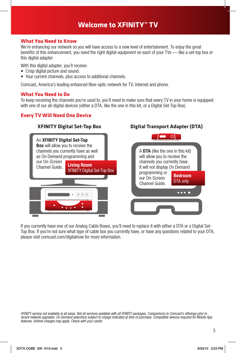 What You Need to KnowWe’re enhancing our network so you will have access to a new level of entertainment. To enjoy the great beneﬁts of this enhancement, you need the right digital equipment on each of your TVs — like a set-top box or this digital adapter.With this digital adapter, you’ll receive:• Crispdigitalpictureandsound.• Yourcurrentchannels,plusaccesstoadditionalchannels.Comcast, America’s leading enhanced ﬁber-optic network for TV, Internet and phone.What You Need to DoTo keep receiving the channels you’re used to, you’ll need to make sure that every TV in your home is equipped with one of our all-digital devices (either a DTA, like the one in this kit, or a Digital Set-Top Box).Every TV Will Need One DeviceXFINITY Digital Set-Top Box Digital Transport Adapter (DTA)An XFINITY Digital Set-Top Box will allow you to receive the channels you currently have as well as On Demand programming and our On-Screen Channel Guide. Living RoomXFINITY Digital Set-Top BoxA DTA (like the one in this kit) will allow you to receive the channels you currently have. It will not display On Demand programming or our On-Screen Channel Guide.BedroomDTA onlyIf you currently have one of our Analog Cable Boxes, you’ll need to replace it with either a DTA or a Digital Set-Top Box. If you’re not sure what type of cable box you currently have, or have any questions related to your DTA, please visit comcast.com/digitalnow for more information.XFINITY service not available in all areas. Not all services available with all XFINITY packages. Comparisons to Comcast’s offerings prior to recent network upgrades. On Demand selections subject to charge indicated at time of purchase. Compatible devices required for Mobile App features. Airtime charges may apply. Check with your carrier.3Welcome to XFINITYTM TV XDTA OOBE  SIK 1010.indd   3 9/30/10   3:03 PM