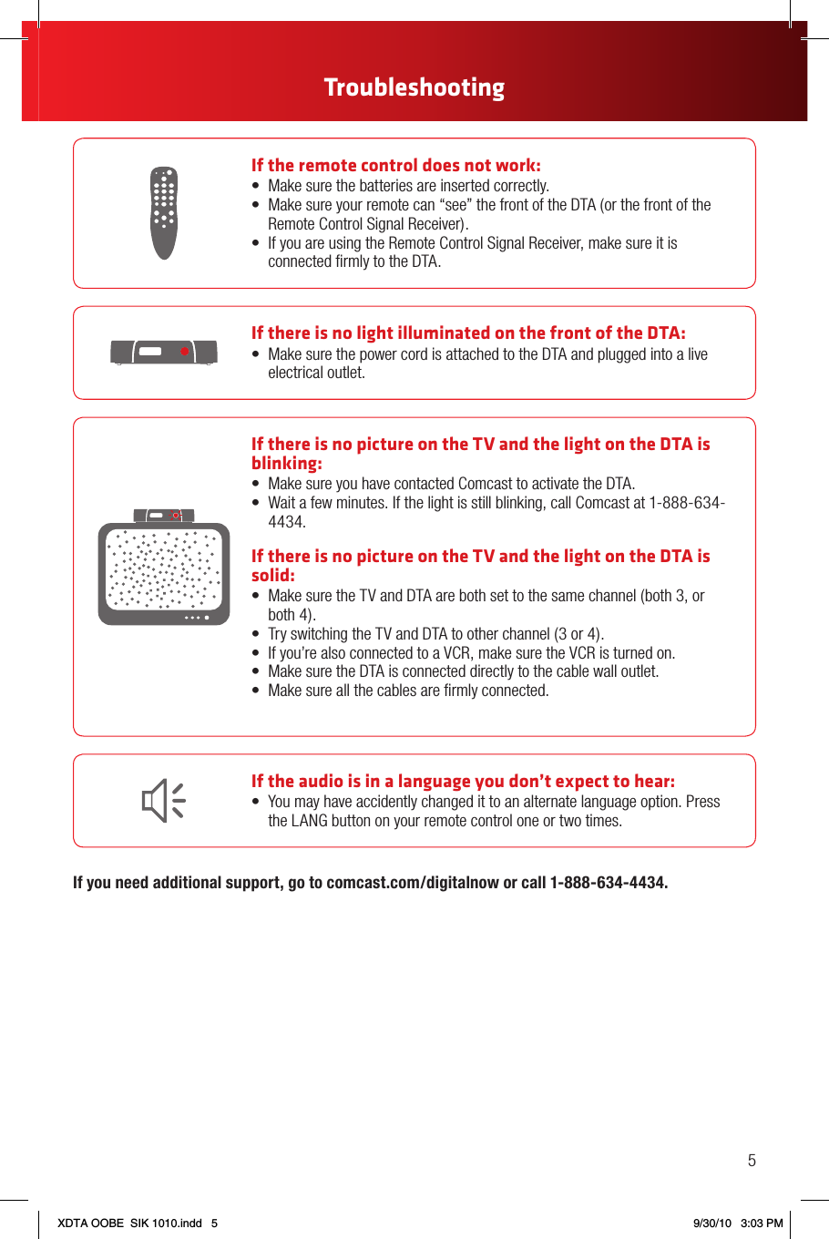 If the remote control does not work:• Makesurethebatteriesareinsertedcorrectly.• Makesureyourremotecan“see”thefrontoftheDTA(orthefrontoftheRemote Control Signal Receiver).• IfyouareusingtheRemoteControlSignalReceiver,makesureitisconnected ﬁrmly to the DTA.If there is no light illuminated on the front of the DTA:• MakesurethepowercordisattachedtotheDTAandpluggedintoaliveelectrical outlet.If the audio is in a language you don’t expect to hear:• Youmayhaveaccidentlychangedittoanalternatelanguageoption.Pressthe LANG button on your remote control one or two times.If there is no picture on the TV and the light on the DTA is blinking:• MakesureyouhavecontactedComcasttoactivatetheDTA.• Waitafewminutes.Ifthelightisstillblinking,callComcastat1-888-634-4434.If there is no picture on the TV and the light on the DTA is solid:• MakesuretheTVandDTAarebothsettothesamechannel(both3,or both 4).• TryswitchingtheTVandDTAtootherchannel(3or4).• Ifyou’realsoconnectedtoaVCR,makesuretheVCRisturnedon.• MakesuretheDTAisconnecteddirectlytothecablewalloutlet.• Makesureallthecablesarermlyconnected.If you need additional support, go to comcast.com/digitalnow or call 1-888-634-4434.5TroubleshootingXDTA OOBE  SIK 1010.indd   5 9/30/10   3:03 PM