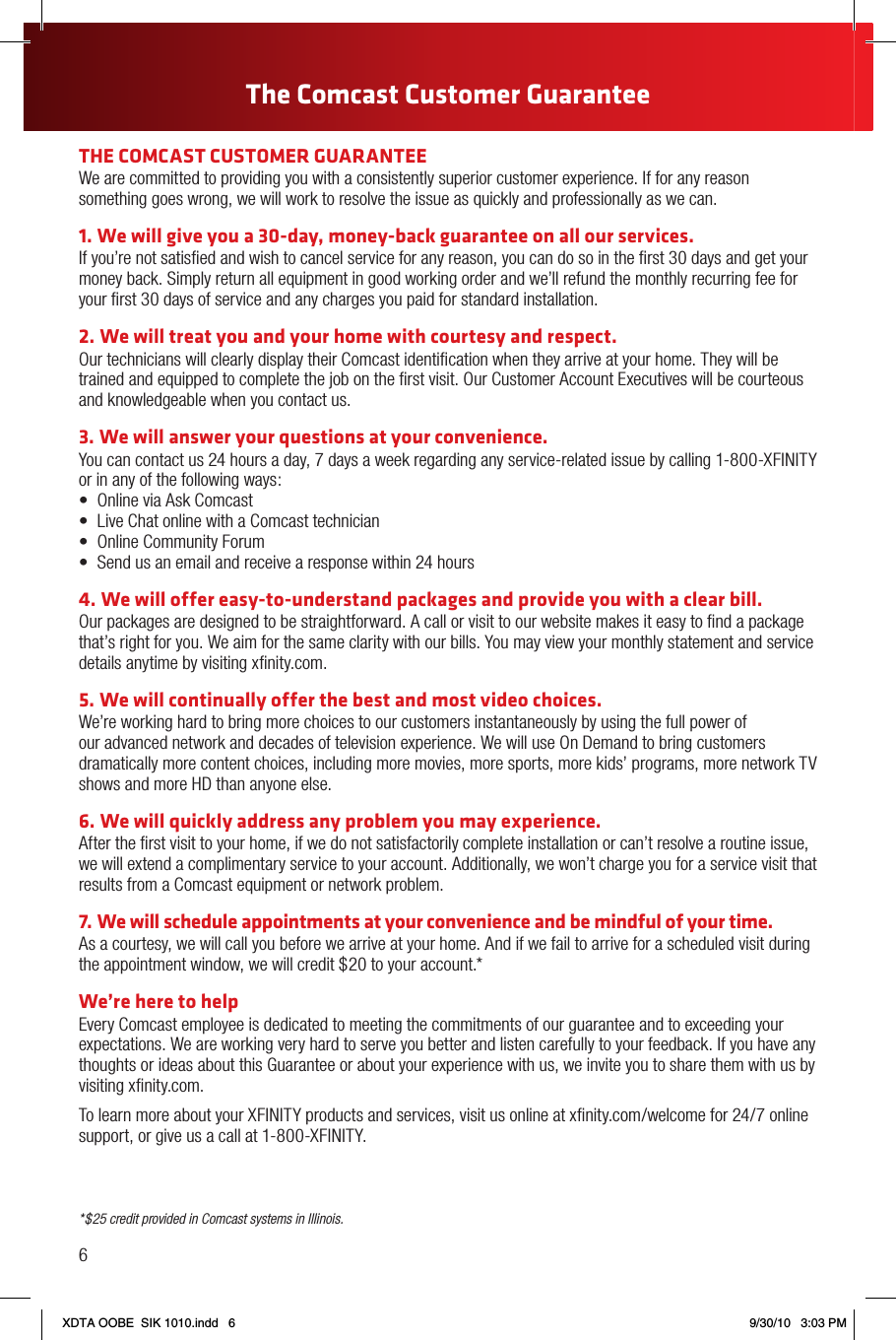 *$25 credit provided in Comcast systems in Illinois.THE COMCAST CUSTOMER GUARANTEEWe are committed to providing you with a consistently superior customer experience. If for any reason something goes wrong, we will work to resolve the issue as quickly and professionally as we can.1. We will give you a 30-day, money-back guarantee on all our services.If you’re not satisﬁed and wish to cancel service for any reason, you can do so in the ﬁrst 30 days and get your money back. Simply return all equipment in good working order and we’ll refund the monthly recurring fee for your ﬁrst 30 days of service and any charges you paid for standard installation.2. We will treat you and your home with courtesy and respect.Our technicians will clearly display their Comcast identiﬁcation when they arrive at your home. They will be trained and equipped to complete the job on the ﬁrst visit. Our Customer Account Executives will be courteous and knowledgeable when you contact us.3.  We will answer your questions at your convenience.You can contact us 24 hours a day, 7 days a week regarding any service-related issue by calling 1-800-XFINITY or in any of the following ways: • OnlineviaAskComcast• LiveChatonlinewithaComcasttechnician• OnlineCommunityForum• Sendusanemailandreceivearesponsewithin24hours4. We will offer easy-to-understand packages and provide you with a clear bill. Our packages are designed to be straightforward. A call or visit to our website makes it easy to ﬁnd a package that’s right for you. We aim for the same clarity with our bills. You may view your monthly statement and service details anytime by visiting xﬁnity.com.5. We will continually offer the best and most video choices.We’re working hard to bring more choices to our customers instantaneously by using the full power of our advanced network and decades of television experience. We will use On Demand to bring customers dramatically more content choices, including more movies, more sports, more kids’ programs, more network TV shows and more HD than anyone else.6. We will quickly address any problem you may experience.After the ﬁrst visit to your home, if we do not satisfactorily complete installation or can’t resolve a routine issue, we will extend a complimentary service to your account. Additionally, we won’t charge you for a service visit that results from a Comcast equipment or network problem.7.  We will schedule appointments at your convenience and be mindful of your time.As a courtesy, we will call you before we arrive at your home. And if we fail to arrive for a scheduled visit during the appointment window, we will credit $20 to your account.*We’re here to helpEvery Comcast employee is dedicated to meeting the commitments of our guarantee and to exceeding your expectations. We are working very hard to serve you better and listen carefully to your feedback. If you have any thoughts or ideas about this Guarantee or about your experience with us, we invite you to share them with us by visiting xﬁnity.com.To learn more about your XFINITY products and services, visit us online at xﬁnity.com/welcome for 24/7 online support, or give us a call at 1-800-XFINITY.6The Comcast Customer GuaranteeXDTA OOBE  SIK 1010.indd   6 9/30/10   3:03 PM
