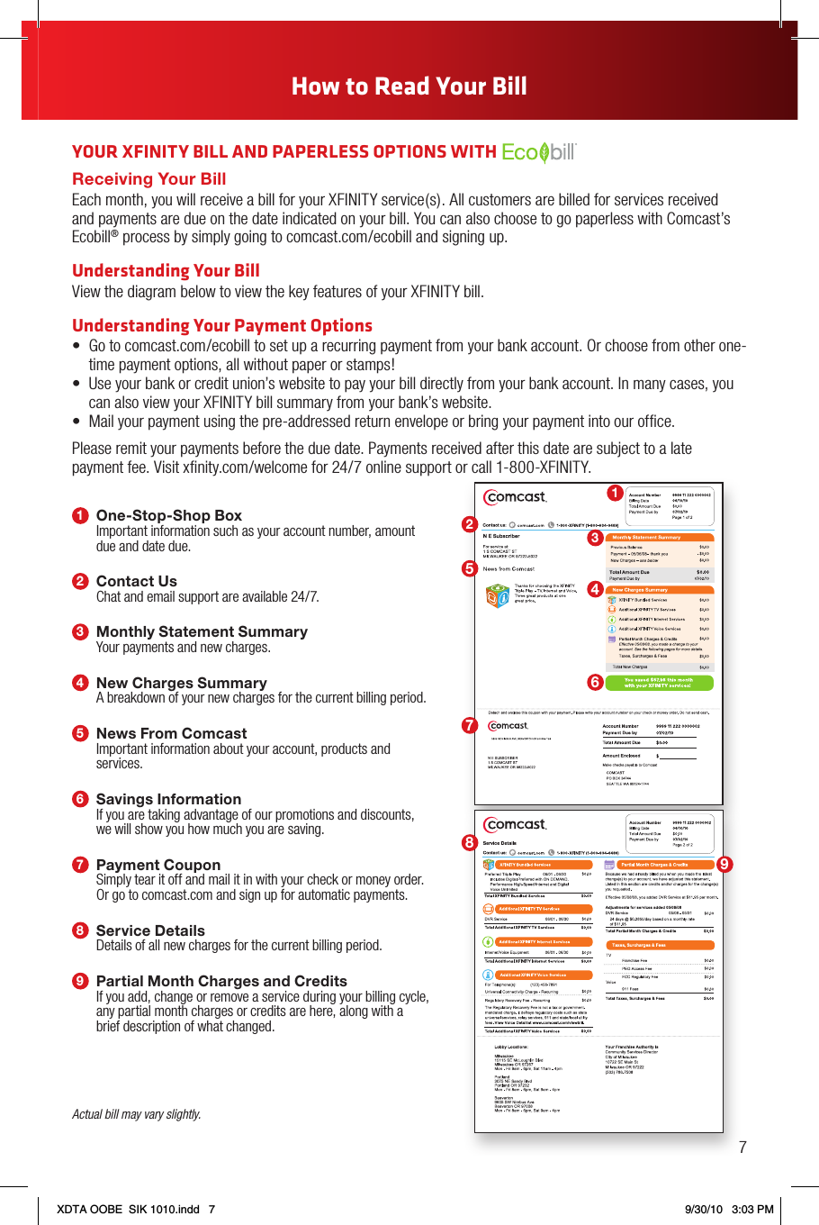 1One-Stop-Shop BoxImportant information such as your account number, amount due and date due.2Contact UsChat and email support are available 24/7.3Monthly Statement SummaryYour payments and new charges.4New Charges SummaryA breakdown of your new charges for the current billing period.5News From ComcastImportant information about your account, products and services.6Savings InformationIf you are taking advantage of our promotions and discounts, we will show you how much you are saving.7Payment CouponSimply tear it off and mail it in with your check or money order. Or go to comcast.com and sign up for automatic payments.8Service DetailsDetails of all new charges for the current billing period.9Partial Month Charges and CreditsIf you add, change or remove a service during your billing cycle, any partial month charges or credits are here, along with a brief description of what changed.YOUR XFINITY BILL AND PAPERLESS OPTIONS WITH Receiving Your BillEach month, you will receive a bill for your XFINITY service(s). All customers are billed for services received and payments are due on the date indicated on your bill. You can also choose to go paperless with Comcast’s Ecobill® process by simply going to comcast.com/ecobill and signing up.Understanding Your BillView the diagram below to view the key features of your XFINITY bill.Understanding Your Payment Options• Gotocomcast.com/ecobilltosetuparecurringpaymentfromyourbankaccount.Orchoosefromotherone-time payment options, all without paper or stamps!• Useyourbankorcreditunion’swebsitetopayyourbilldirectlyfromyourbankaccount.Inmanycases,youcan also view your XFINITY bill summary from your bank’s website.• Mailyourpaymentusingthepre-addressedreturnenvelopeorbringyourpaymentintoourofce.Please remit your payments before the due date. Payments received after this date are subject to a late payment fee. Visit xﬁnity.com/welcome for 24/7 online support or call 1-800-XFINITY.Actual bill may vary slightly.1234657897How to Read Your BillXDTA OOBE  SIK 1010.indd   7 9/30/10   3:03 PM