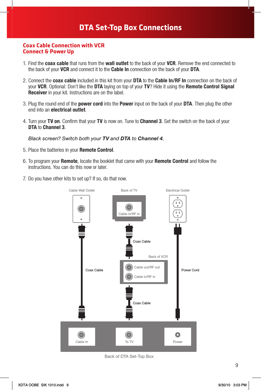 Coax Cable Connection with VCR  Connect &amp; Power Up1. Find the coax cable that runs from the wall outlet to the back of your VCR. Remove the end connected to the back of your VCR and connect it to the Cable In connection on the back of your DTA.2. Connect the coax cable included in this kit from your DTA to the Cable In/RF In connection on the back of your VCR. Optional: Don’t like the DTA laying on top of your TV? Hide it using the Remote Control Signal Receiver in your kit. Instructions are on the label.3. Plug the round end of the power cord into the Power input on the back of your DTA. Then plug the other end into an electrical outlet.4. Turn your TV on. Conﬁrm that your TV is now on. Tune to Channel 3. Set the switch on the back of your DTA to Channel 3. Black screen? Switch both your TV and DTA to Channel 4.5. Place the batteries in your Remote Control.6. To program your Remote, locate the booklet that came with your Remote Control and follow the instructions. You can do this now or later.7.  Do you have other kits to set up? If so, do that now.Cable In PowerBack of DTA Set-Top BoxBack of TVCable Wall Outlet Electrical OutletPower CordCoax CableCoax CableTo TVCable in/RF inBack of VCRCable out/RF outCable in/RF inCoax Cable9DTA Set-Top Box ConnectionsXDTA OOBE  SIK 1010.indd   9 9/30/10   3:03 PM