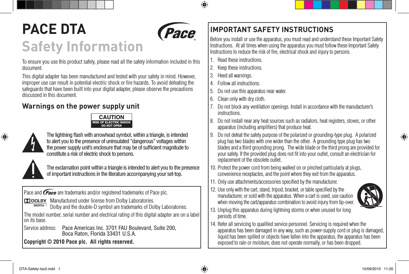 IMPORTANT SAFETY INSTRUCTIONSBefore you install or use the apparatus, you must read and understand these Important Safety Instructions.  At all times when using the apparatus you must follow these Important Safety Instructions to reduce the risk of ﬁre, electrical shock and injury to persons.1.  Read these instructions.2.  Keep these instructions.3.  Heed all warnings.4.  Follow all instructions.5.  Do not use this apparatus near water.6.  Clean only with dry cloth.7.  Do not block any ventilation openings. Install in accordance with the manufacturer’s instructions.8.  Do not install near any heat sources such as radiators, heat registers, stoves, or other apparatus (including ampliﬁers) that produce heat.9.  Do not defeat the safety purpose of the polarized or grounding-type plug.  A polarized plug has two blades with one wider than the other.  A grounding type plug has two blades and a third grounding prong.  The wide blade or the third prong are provided for your safety. If the provided plug does not ﬁt into your outlet, consult an electrician for replacement of the obsolete outlet.10. Protect the power cord from being walked on or pinched particularly at plugs, convenience receptacles, and the point where they exit from the apparatus.11. Only use attachments/accessories speciﬁed by the manufacturer.12. Use only with the cart, stand, tripod, bracket, or table speciﬁed by the manufacturer, or sold with the apparatus. When a cart is used, use caution when moving the cart/apparatus combination to avoid injury from tip-over. 13. Unplug this apparatus during lightning storms or when unused for long periods of time.14. Refer all servicing to qualiﬁed service personnel. Servicing is required when the apparatus has been damaged in any way, such as power-supply cord or plug is damaged, liquid has been spilled or objects have fallen into the apparatus, the apparatus has been exposed to rain or moisture, does not operate normally, or has been dropped.PACE DTA Safety InformationTo ensure you use this product safely, please read all the safety information included in this document.This digital adapter has been manufactured and tested with your safety in mind. However, improper use can result in potential electric shock or ﬁre hazards. To avoid defeating the safeguards that have been built into your digital adapter, please observe the precautions discussed in this document.Warnings on the power supply unitRISK OF ELECTRIC SHOCKDO NOT OPENCAUTIONThe lightning ﬂash with arrowhead symbol, within a triangle, is intended to alert you to the presence of uninsulated “dangerous” voltages within the power supply unit’s enclosure that may be of sufﬁcient magnitude to constitute a risk of electric shock to persons.The exclamation point within a triangle is intended to alert you to the presence of important instructions in the literature accompanying your set-top.Pace and   are trademarks and/or registered trademarks of Pace plc.Manufactured under license from Dolby Laboratories. Dolby and the double-D symbol are trademarks of Dolby Laboratories.The model number, serial number and electrical rating of this digital adapter are on a label on its base.Service address:  Pace Americas Inc. 3701 FAU Boulevard, Suite 200,   Boca Raton, Florida 33431 U.S.A.Copyright © 2010 Pace plc.  All rights reserved.DTA-Safety-Iss3.indd   1 15/09/2010   11:20