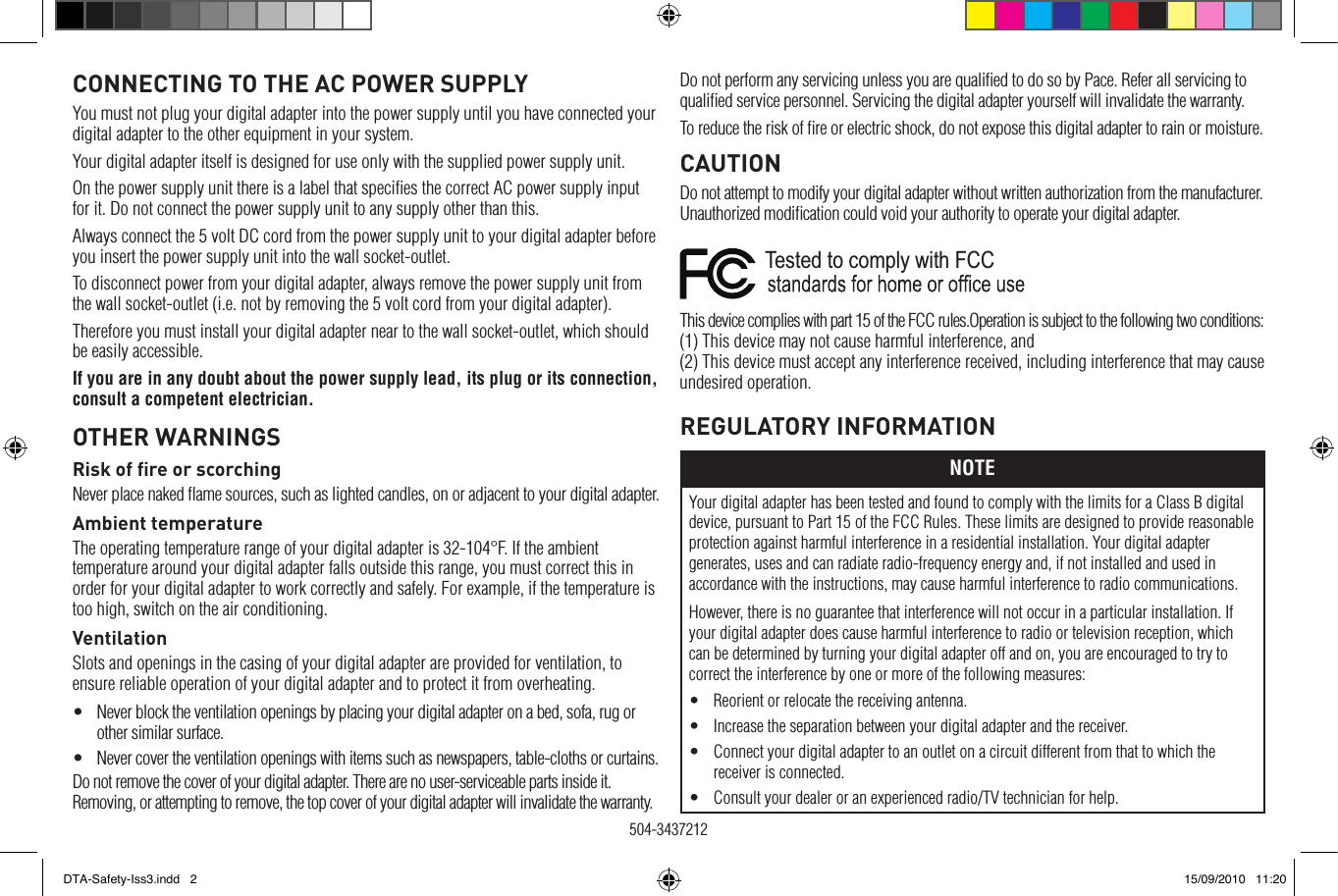 REGULATORY INFORMATIONNOTEYour digital adapter has been tested and found to comply with the limits for a Class B digital device, pursuant to Part 15 of the FCC Rules. These limits are designed to provide reasonable protection against harmful interference in a residential installation. Your digital adapter generates, uses and can radiate radio-frequency energy and, if not installed and used in accordance with the instructions, may cause harmful interference to radio communications.However, there is no guarantee that interference will not occur in a particular installation. If your digital adapter does cause harmful interference to radio or television reception, which can be determined by turning your digital adapter off and on, you are encouraged to try to correct the interference by one or more of the following measures:•  Reorient or relocate the receiving antenna.•  Increase the separation between your digital adapter and the receiver.•  Connect your digital adapter to an outlet on a circuit different from that to which the receiver is connected.•  Consult your dealer or an experienced radio/TV technician for help.Do not perform any servicing unless you are qualiﬁed to do so by Pace. Refer all servicing to qualiﬁed service personnel. Servicing the digital adapter yourself will invalidate the warranty.To reduce the risk of ﬁre or electric shock, do not expose this digital adapter to rain or moisture.CAUTIONDo not attempt to modify your digital adapter without written authorization from the manufacturer. Unauthorized modiﬁcation could void your authority to operate your digital adapter.Tested to comply with FCC   This device complies with part 15 of the FCC rules.Operation is subject to the following two conditions: (1) This device may not cause harmful interference, and (2) This device must accept any interference received, including interference that may cause undesired operation.CONNECTING TO THE AC POWER SUPPLYYou must not plug your digital adapter into the power supply until you have connected your digital adapter to the other equipment in your system.Your digital adapter itself is designed for use only with the supplied power supply unit.On the power supply unit there is a label that speciﬁes the correct AC power supply input for it. Do not connect the power supply unit to any supply other than this.Always connect the 5 volt DC cord from the power supply unit to your digital adapter before you insert the power supply unit into the wall socket-outlet.To disconnect power from your digital adapter, always remove the power supply unit from the wall socket-outlet (i.e. not by removing the 5 volt cord from your digital adapter).Therefore you must install your digital adapter near to the wall socket-outlet, which should be easily accessible.If you are in any doubt about the power supply lead, its plug or its connection, consult a competent electrician.OTHER WARNINGSRisk of ﬁre or scorchingNever place naked ﬂame sources, such as lighted candles, on or adjacent to your digital adapter.Ambient temperatureThe operating temperature range of your digital adapter is 32-104°F. If the ambient temperature around your digital adapter falls outside this range, you must correct this in order for your digital adapter to work correctly and safely. For example, if the temperature is too high, switch on the air conditioning.VentilationSlots and openings in the casing of your digital adapter are provided for ventilation, to ensure reliable operation of your digital adapter and to protect it from overheating.•   Never block the ventilation openings by placing your digital adapter on a bed, sofa, rug or other similar surface.•   Never cover the ventilation openings with items such as newspapers, table-cloths or curtains.Do not remove the cover of your digital adapter. There are no user-serviceable parts inside it. Removing, or attempting to remove, the top cover of your digital adapter will invalidate the warranty. 504-3437212 DTA-Safety-Iss3.indd   2 15/09/2010   11:20