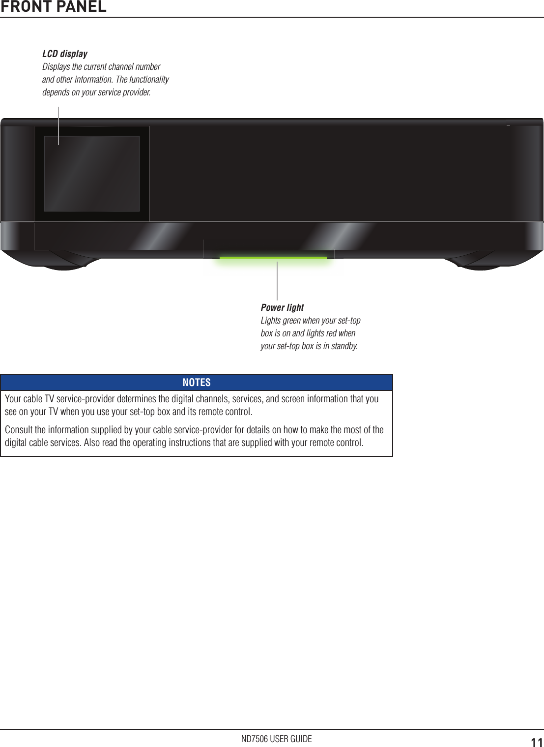 11ND7506 USER GUIDEFRONT PANELPower light Lights green when your set-top box is on and lights red when your set-top box is in standby. NOTESYour cable TV service-provider determines the digital channels, services, and screen information that you see on your TV when you use your set-top box and its remote control.Consult the information supplied by your cable service-provider for details on how to make the most of the digital cable services. Also read the operating instructions that are supplied with your remote control.LCD display Displays the current channel number and other information. The functionality depends on your service provider.