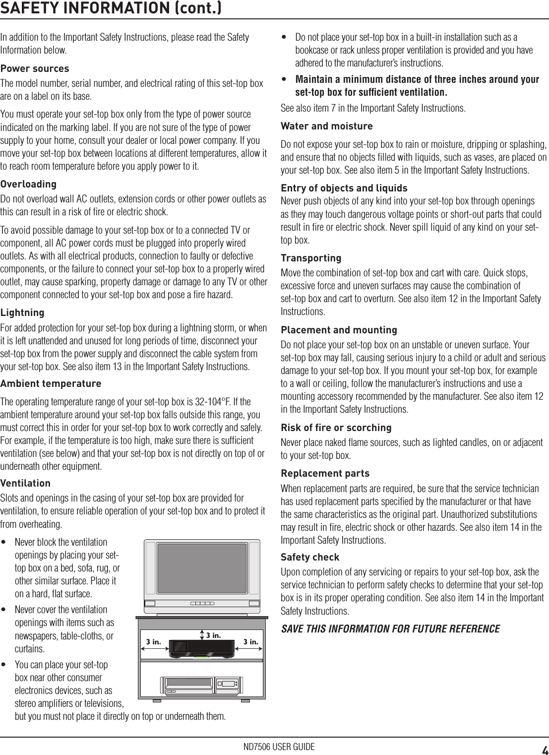 4ND7506 USER GUIDESAFETY INFORMATION (cont.)In addition to the Important Safety Instructions, please read the Safety Information below.Power sourcesThe model number, serial number, and electrical rating of this set-top box are on a label on its base.You must operate your set-top box only from the type of power source indicated on the marking label. If you are not sure of the type of power supply to your home, consult your dealer or local power company. If you move your set-top box between locations at different temperatures, allow it to reach room temperature before you apply power to it.OverloadingDo not overload wall AC outlets, extension cords or other power outlets as this can result in a risk of ﬁre or electric shock.To avoid possible damage to your set-top box or to a connected TV or component, all AC power cords must be plugged into properly wired outlets. As with all electrical products, connection to faulty or defective components, or the failure to connect your set-top box to a properly wired outlet, may cause sparking, property damage or damage to any TV or other component connected to your set-top box and pose a ﬁre hazard.LightningFor added protection for your set-top box during a lightning storm, or when it is left unattended and unused for long periods of time, disconnect your set-top box from the power supply and disconnect the cable system from your set-top box. See also item 13 in the Important Safety Instructions.Ambient temperatureThe operating temperature range of your set-top box is 32-104°F. If the ambient temperature around your set-top box falls outside this range, you must correct this in order for your set-top box to work correctly and safely. For example, if the temperature is too high, make sure there is sufﬁcient ventilation (see below) and that your set-top box is not directly on top of or underneath other equipment.VentilationSlots and openings in the casing of your set-top box are provided for ventilation, to ensure reliable operation of your set-top box and to protect it from overheating.•  Never block the ventilation openings by placing your set-top box on a bed, sofa, rug, or other similar surface. Place it on a hard, ﬂat surface.•  Never cover the ventilation openings with items such as newspapers, table-cloths, or curtains.•  You can place your set-top box near other consumer electronics devices, such as stereo ampliﬁers or televisions, but you must not place it directly on top or underneath them.3 in.3 in.3 in.•  Do not place your set-top box in a built-in installation such as a bookcase or rack unless proper ventilation is provided and you have adhered to the manufacturer’s instructions.•  Maintain a minimum distance of three inches around your set-top box for sufﬁcient ventilation.See also item 7 in the Important Safety Instructions.Water and moistureDo not expose your set-top box to rain or moisture, dripping or splashing, and ensure that no objects ﬁlled with liquids, such as vases, are placed on your set-top box. See also item 5 in the Important Safety Instructions.Entry of objects and liquidsNever push objects of any kind into your set-top box through openings as they may touch dangerous voltage points or short-out parts that could result in ﬁre or electric shock. Never spill liquid of any kind on your set-top box.TransportingMove the combination of set-top box and cart with care. Quick stops, excessive force and uneven surfaces may cause the combination of set-top box and cart to overturn. See also item 12 in the Important Safety Instructions.Placement and mountingDo not place your set-top box on an unstable or uneven surface. Your set-top box may fall, causing serious injury to a child or adult and serious damage to your set-top box. If you mount your set-top box, for example to a wall or ceiling, follow the manufacturer’s instructions and use a mounting accessory recommended by the manufacturer. See also item 12 in the Important Safety Instructions.Risk of ﬁre or scorchingNever place naked ﬂame sources, such as lighted candles, on or adjacent to your set-top box.Replacement partsWhen replacement parts are required, be sure that the service technician has used replacement parts speciﬁed by the manufacturer or that have the same characteristics as the original part. Unauthorized substitutions may result in ﬁre, electric shock or other hazards. See also item 14 in the Important Safety Instructions.Safety checkUpon completion of any servicing or repairs to your set-top box, ask the service technician to perform safety checks to determine that your set-top box is in its proper operating condition. See also item 14 in the Important Safety Instructions.SAVE THIS INFORMATION FOR FUTURE REFERENCE