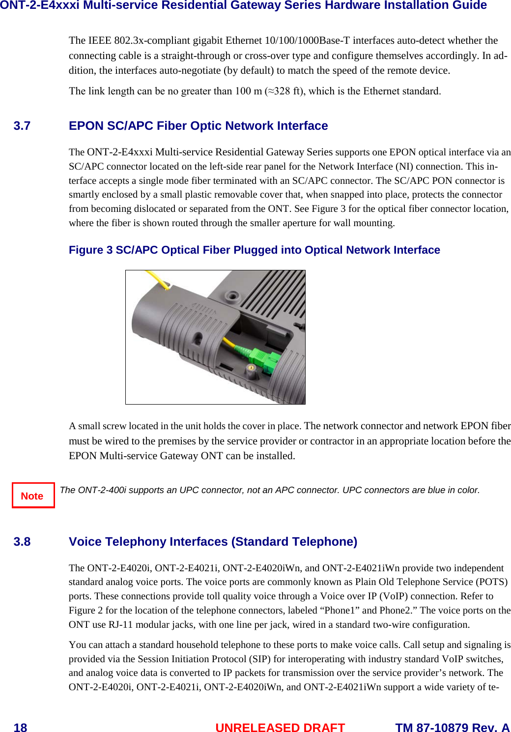 ONT-2-E4xxxi Multi-service Residential Gateway Series Hardware Installation Guide  18 UNRELEASED DRAFT    TM 87-10879 Rev. A The IEEE 802.3x-compliant gigabit Ethernet 10/100/1000Base-T interfaces auto-detect whether the connecting cable is a straight-through or cross-over type and configure themselves accordingly. In ad-dition, the interfaces auto-negotiate (by default) to match the speed of the remote device.  The link length can be no greater than 100 m (≈328 ft), which is the Ethernet standard.   3.7 EPON SC/APC Fiber Optic Network Interface The ONT-2-E4xxxi Multi-service Residential Gateway Series supports one EPON optical interface via an SC/APC connector located on the left-side rear panel for the Network Interface (NI) connection. This in-terface accepts a single mode fiber terminated with an SC/APC connector. The SC/APC PON connector is smartly enclosed by a small plastic removable cover that, when snapped into place, protects the connector from becoming dislocated or separated from the ONT. See Figure 3 for the optical fiber connector location, where the fiber is shown routed through the smaller aperture for wall mounting.    Figure 3 SC/APC Optical Fiber Plugged into Optical Network Interface   A small screw located in the unit holds the cover in place. The network connector and network EPON fiber must be wired to the premises by the service provider or contractor in an appropriate location before the EPON Multi-service Gateway ONT can be installed.     The ONT-2-400i supports an UPC connector, not an APC connector. UPC connectors are blue in color.  3.8 Voice Telephony Interfaces (Standard Telephone) The ONT-2-E4020i, ONT-2-E4021i, ONT-2-E4020iWn, and ONT-2-E4021iWn provide two independent standard analog voice ports. The voice ports are commonly known as Plain Old Telephone Service (POTS) ports. These connections provide toll quality voice through a Voice over IP (VoIP) connection. Refer to Figure 2 for the location of the telephone connectors, labeled “Phone1” and Phone2.” The voice ports on the ONT use RJ-11 modular jacks, with one line per jack, wired in a standard two-wire configuration.     You can attach a standard household telephone to these ports to make voice calls. Call setup and signaling is provided via the Session Initiation Protocol (SIP) for interoperating with industry standard VoIP switches, and analog voice data is converted to IP packets for transmission over the service provider’s network. The ONT-2-E4020i, ONT-2-E4021i, ONT-2-E4020iWn, and ONT-2-E4021iWn support a wide variety of te-Note 
