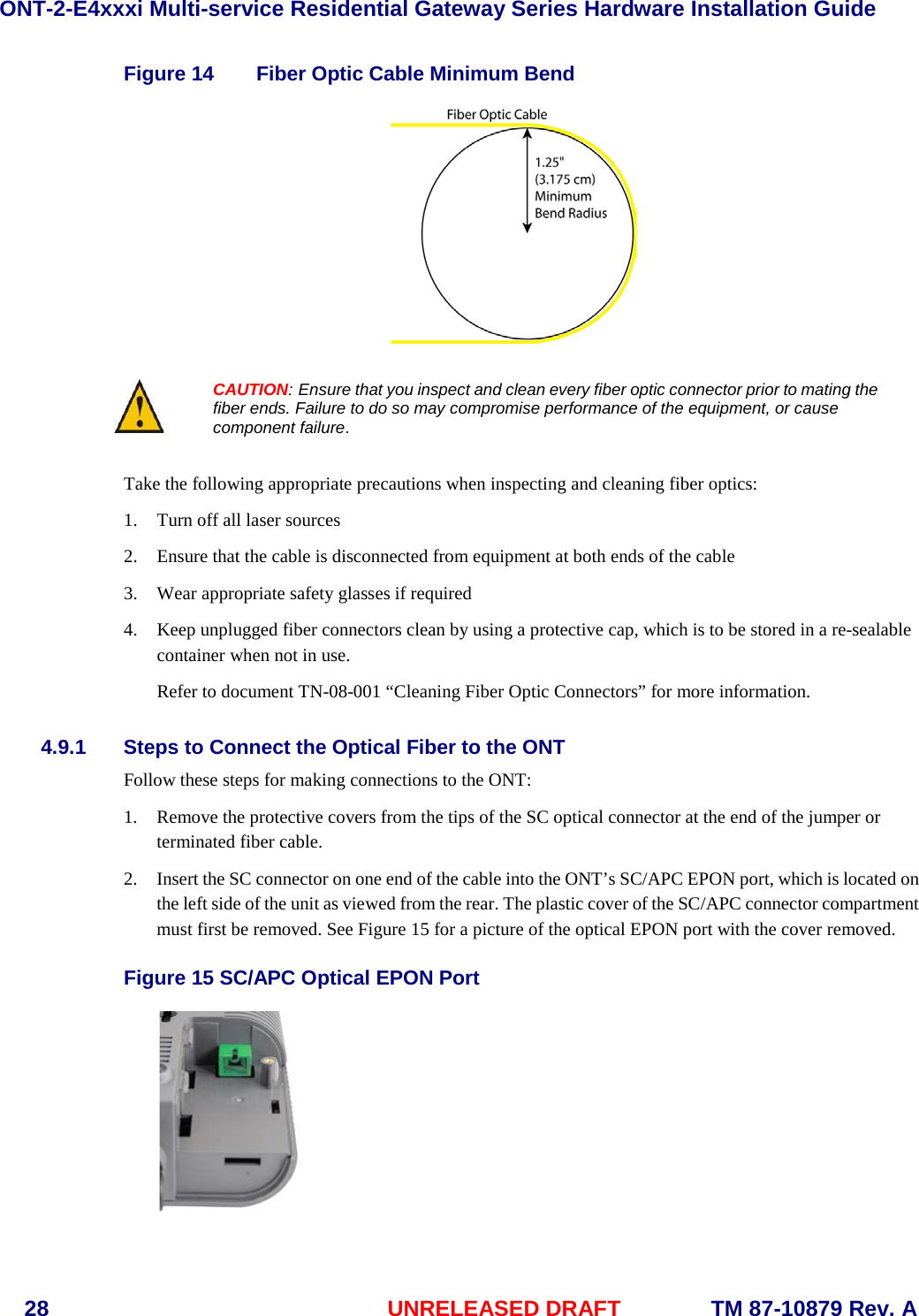 ONT-2-E4xxxi Multi-service Residential Gateway Series Hardware Installation Guide  28 UNRELEASED DRAFT    TM 87-10879 Rev. A Figure 14 Fiber Optic Cable Minimum Bend    CAUTION: Ensure that you inspect and clean every fiber optic connector prior to mating the fiber ends. Failure to do so may compromise performance of the equipment, or cause component failure.  Take the following appropriate precautions when inspecting and cleaning fiber optics: 1. Turn off all laser sources 2. Ensure that the cable is disconnected from equipment at both ends of the cable 3. Wear appropriate safety glasses if required 4. Keep unplugged fiber connectors clean by using a protective cap, which is to be stored in a re-sealable container when not in use. Refer to document TN-08-001 “Cleaning Fiber Optic Connectors” for more information. 4.9.1 Steps to Connect the Optical Fiber to the ONT Follow these steps for making connections to the ONT: 1. Remove the protective covers from the tips of the SC optical connector at the end of the jumper or terminated fiber cable. 2. Insert the SC connector on one end of the cable into the ONT’s SC/APC EPON port, which is located on the left side of the unit as viewed from the rear. The plastic cover of the SC/APC connector compartment must first be removed. See Figure 15 for a picture of the optical EPON port with the cover removed.    Figure 15 SC/APC Optical EPON Port  