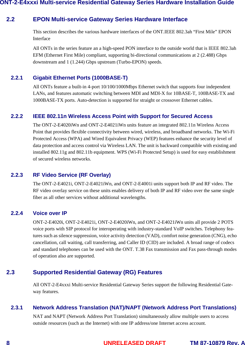 ONT-2-E4xxxi Multi-service Residential Gateway Series Hardware Installation Guide  8  UNRELEASED DRAFT    TM 87-10879 Rev. A 2.2 EPON Multi-service Gateway Series Hardware Interface   This section describes the various hardware interfaces of the ONT.IEEE 802.3ah “First Mile” EPON Interface All ONTs in the series feature an a high-speed PON interface to the outside world that is IEEE 802.3ah EFM (Ethernet First Mile) compliant, supporting bi-directional communications at 2 (2.488) Gbps downstream and 1 (1.244) Gbps upstream (Turbo-EPON) speeds.   2.2.1 Gigabit Ethernet Ports (1000BASE-T) All ONTs feature a built-in 4-port 10/100/1000Mbps Ethernet switch that supports four independent LANs, and features automatic switching between MDI and MDI-X for 10BASE-T, 100BASE-TX and 1000BASE-TX ports. Auto-detection is supported for straight or crossover Ethernet cables.         2.2.2 IEEE 802.11n Wireless Access Point with Support for Secured Access The ONT-2-E4020iWn and ONT-2-E4021iWn units feature an integrated 802.11n Wireless Access Point that provides flexible connectivity between wired, wireless, and broadband networks. The Wi-Fi Protected Access (WPA) and Wired Equivalent Privacy (WEP) features enhance the security level of data protection and access control via Wireless LAN. The unit is backward compatible with existing and installed 802.11g and 802.11b equipment. WPS (Wi-Fi Protected Setup) is used for easy establishment of secured wireless networks.       2.2.3 RF Video Service (RF Overlay) The ONT-2-E4021i, ONT-2-E4021iWn, and ONT-2-E4001i units support both IP and RF video. The RF video overlay service on these units enables delivery of both IP and RF video over the same single fiber as all other services without additional wavelengths.   2.2.4 Voice over IP ONT-2-E4020i, ONT-2-E4021i, ONT-2-E4020iWn, and ONT-2-E4021iWn units all provide 2 POTS voice ports with SIP protocol for interoperating with industry-standard VoIP switches. Telephony fea-tures such as silence suppression, voice activity detection (VAD), comfort noise generation (CNG), echo cancellation, call waiting, call transferring, and Caller ID (CID) are included. A broad range of codecs and standard telephones can be used with the ONT. T.38 Fax transmission and Fax pass-through modes of operation also are supported.  2.3 Supported Residential Gateway (RG) Features All ONT-2-E4xxxi Multi-service Residential Gateway Series support the following Residential Gate-way features.     2.3.1 Network Address Translation (NAT)/NAPT (Network Address Port Translations)   NAT and NAPT (Network Address Port Translation) simultaneously allow multiple users to access outside resources (such as the Internet) with one IP address/one Internet access account.  