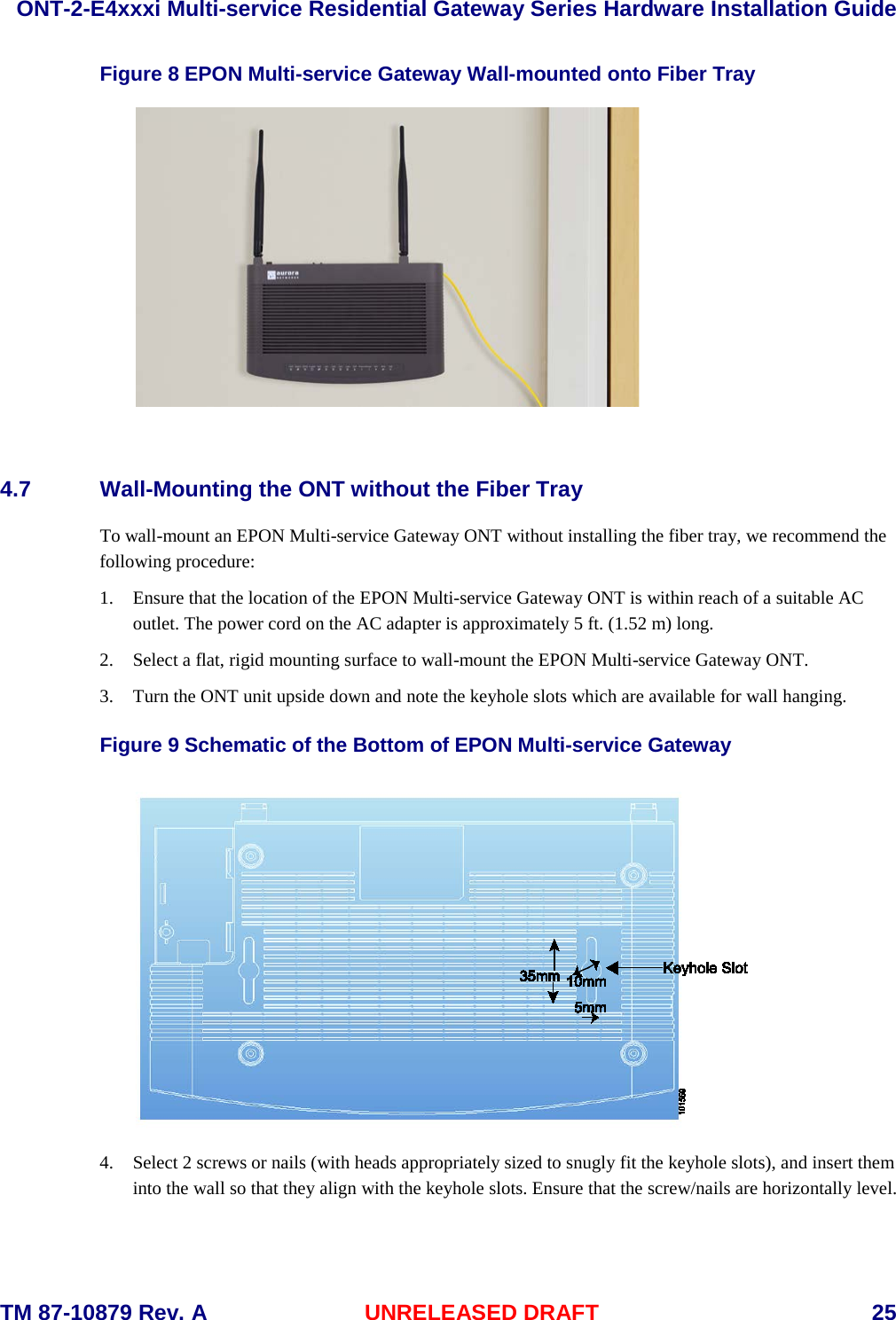  ONT-2-E4xxxi Multi-service Residential Gateway Series Hardware Installation Guide  TM 87-10879 Rev. A UNRELEASED DRAFT    25 Figure 8 EPON Multi-service Gateway Wall-mounted onto Fiber Tray   4.7 Wall-Mounting the ONT without the Fiber Tray To wall-mount an EPON Multi-service Gateway ONT without installing the fiber tray, we recommend the following procedure:    1. Ensure that the location of the EPON Multi-service Gateway ONT is within reach of a suitable AC outlet. The power cord on the AC adapter is approximately 5 ft. (1.52 m) long. 2. Select a flat, rigid mounting surface to wall-mount the EPON Multi-service Gateway ONT. 3. Turn the ONT unit upside down and note the keyhole slots which are available for wall hanging. Figure 9 Schematic of the Bottom of EPON Multi-service Gateway  4. Select 2 screws or nails (with heads appropriately sized to snugly fit the keyhole slots), and insert them into the wall so that they align with the keyhole slots. Ensure that the screw/nails are horizontally level.   
