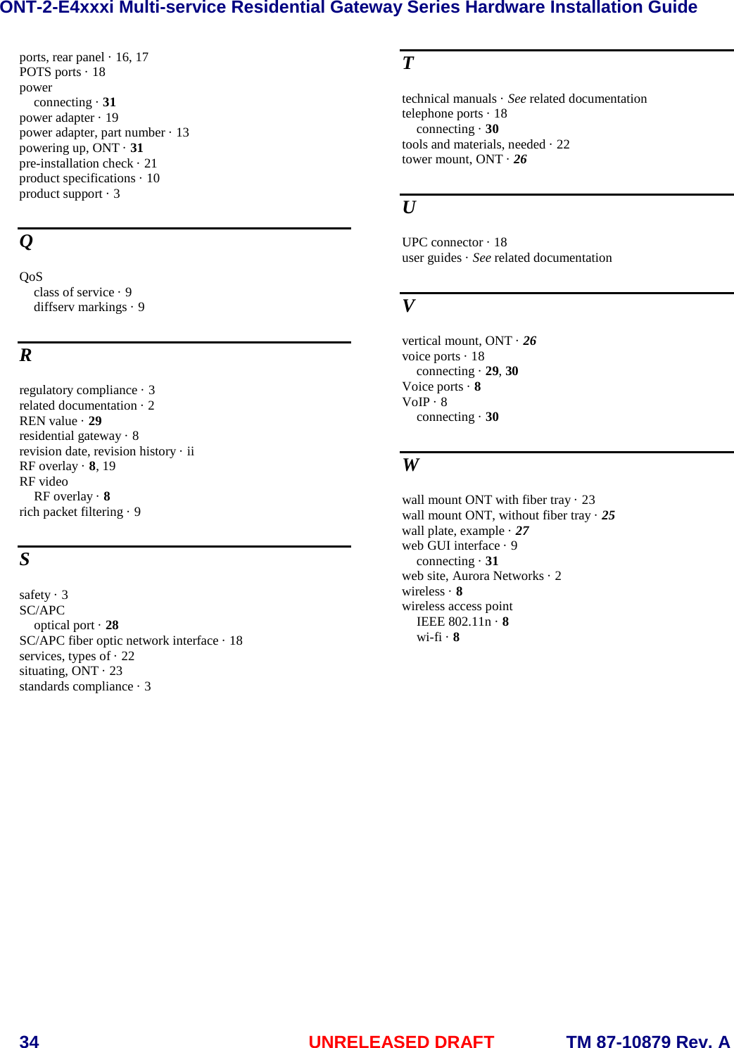 ONT-2-E4xxxi Multi-service Residential Gateway Series Hardware Installation Guide  34 UNRELEASED DRAFT    TM 87-10879 Rev. A ports, rear panel · 16, 17 POTS ports · 18 power connecting · 31 power adapter · 19 power adapter, part number · 13 powering up, ONT · 31 pre-installation check · 21 product specifications · 10 product support · 3 Q QoS class of service · 9 diffserv markings · 9 R regulatory compliance · 3 related documentation · 2 REN value · 29 residential gateway · 8 revision date, revision history · ii RF overlay · 8, 19 RF video RF overlay · 8 rich packet filtering · 9 S safety · 3 SC/APC optical port · 28 SC/APC fiber optic network interface · 18 services, types of · 22 situating, ONT · 23 standards compliance · 3 T technical manuals · See related documentation telephone ports · 18 connecting · 30 tools and materials, needed · 22 tower mount, ONT · 26 U UPC connector · 18 user guides · See related documentation V vertical mount, ONT · 26 voice ports · 18 connecting · 29, 30 Voice ports · 8 VoIP · 8 connecting · 30 W wall mount ONT with fiber tray · 23 wall mount ONT, without fiber tray · 25 wall plate, example · 27 web GUI interface · 9 connecting · 31 web site, Aurora Networks · 2 wireless · 8 wireless access point IEEE 802.11n · 8 wi-fi · 8  