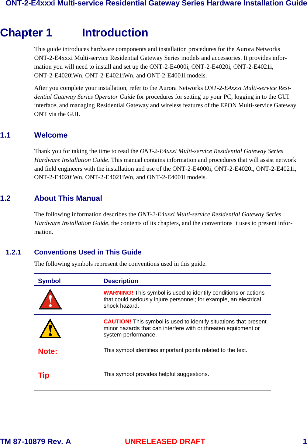  ONT-2-E4xxxi Multi-service Residential Gateway Series Hardware Installation Guide  TM 87-10879 Rev. A UNRELEASED DRAFT    1 Chapter 1 Introduction This guide introduces hardware components and installation procedures for the Aurora Networks ONT-2-E4xxxi Multi-service Residential Gateway Series models and accessories. It provides infor-mation you will need to install and set up the ONT-2-E4000i, ONT-2-E4020i, ONT-2-E4021i, ONT-2-E4020iWn, ONT-2-E4021iWn, and ONT-2-E4001i models.  After you complete your installation, refer to the Aurora Networks ONT-2-E4xxxi Multi-service Resi-dential Gateway Series Operator Guide for procedures for setting up your PC, logging in to the GUI interface, and managing Residential Gateway and wireless features of the EPON Multi-service Gateway ONT via the GUI.   1.1 Welcome Thank you for taking the time to read the ONT-2-E4xxxi Multi-service Residential Gateway Series Hardware Installation Guide. This manual contains information and procedures that will assist network and field engineers with the installation and use of the ONT-2-E4000i, ONT-2-E4020i, ONT-2-E4021i, ONT-2-E4020iWn, ONT-2-E4021iWn, and ONT-2-E4001i models. 1.2 About This Manual The following information describes the ONT-2-E4xxxi Multi-service Residential Gateway Series Hardware Installation Guide, the contents of its chapters, and the conventions it uses to present infor-mation.   1.2.1 Conventions Used in This Guide The following symbols represent the conventions used in this guide.   Symbol Description  WARNING! This symbol is used to identify conditions or actions that could seriously injure personnel; for example, an electrical shock hazard.  CAUTION! This symbol is used to identify situations that present minor hazards that can interfere with or threaten equipment or system performance. Note: This symbol identifies important points related to the text. Tip This symbol provides helpful suggestions.   