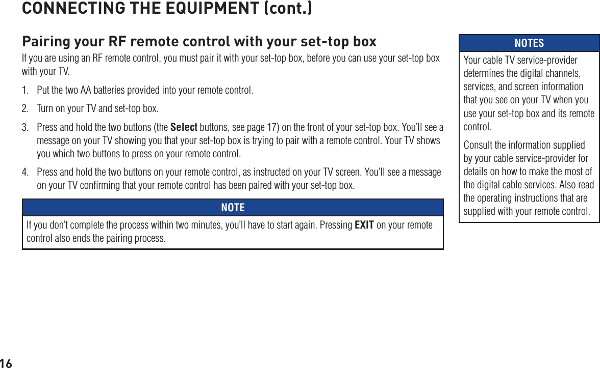 16Pairing your RF remote control with your set-top boxIf you are using an RF remote control, you must pair it with your set-top box, before you can use your set-top box with your TV. 1.  Put the two AA batteries provided into your remote control.2.  Turn on your TV and set-top box.3.  Press and hold the two buttons (the Select buttons, see page 17) on the front of your set-top box. You’ll see a message on your TV showing you that your set-top box is trying to pair with a remote control. Your TV shows you which two buttons to press on your remote control.4.  Press and hold the two buttons on your remote control, as instructed on your TV screen. You’ll see a message on your TV conﬁrming that your remote control has been paired with your set-top box.NOTEIf you don’t complete the process within two minutes, you’ll have to start again. Pressing EXIT on your remote control also ends the pairing process.CONNECTING THE EQUIPMENT (cont.)NOTESYour cable TV service-provider determines the digital channels, services, and screen information that you see on your TV when you use your set-top box and its remote control.Consult the information supplied by your cable service-provider for details on how to make the most of the digital cable services. Also read the operating instructions that are supplied with your remote control.