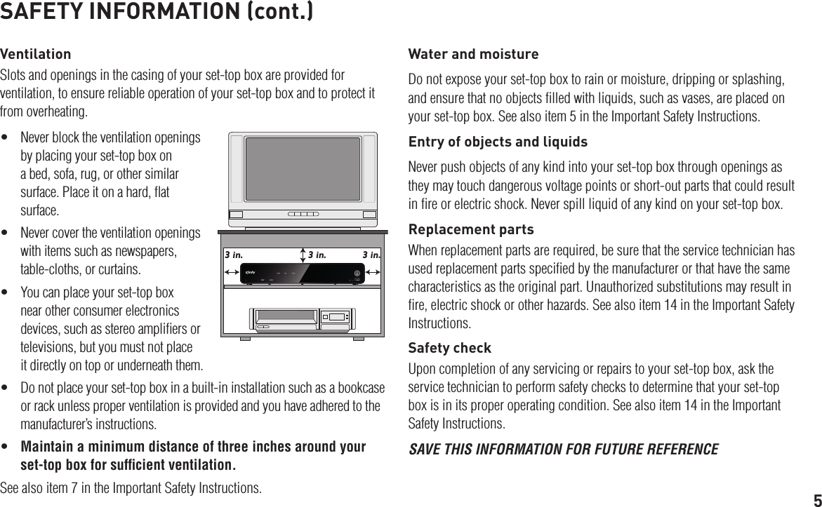 5SAFETY INFORMATION (cont.)VentilationSlots and openings in the casing of your set-top box are provided for ventilation, to ensure reliable operation of your set-top box and to protect it from overheating.• Neverblocktheventilationopeningsby placing your set-top box on a bed, sofa, rug, or other similar surface. Place it on a hard, ﬂat surface.• Nevercovertheventilationopeningswith items such as newspapers, table-cloths, or curtains.• Youcanplaceyourset-topboxnear other consumer electronics devices, such as stereo ampliﬁers or televisions, but you must not place it directly on top or underneath them.• Donotplaceyourset-topboxinabuilt-ininstallationsuchasabookcaseor rack unless proper ventilation is provided and you have adhered to the manufacturer’s instructions.• Maintain a minimum distance of three inches around your set-top box for sufﬁcient ventilation.See also item 7 in the Important Safety Instructions.Water and moistureDo not expose your set-top box to rain or moisture, dripping or splashing, and ensure that no objects ﬁlled with liquids, such as vases, are placed on your set-top box. See also item 5 in the Important Safety Instructions.Entry of objects and liquidsNever push objects of any kind into your set-top box through openings as they may touch dangerous voltage points or short-out parts that could result in ﬁre or electric shock. Never spill liquid of any kind on your set-top box.Replacement partsWhen replacement parts are required, be sure that the service technician has used replacement parts speciﬁed by the manufacturer or that have the same characteristics as the original part. Unauthorized substitutions may result in ﬁre, electric shock or other hazards. See also item 14 in the Important Safety Instructions.Safety checkUpon completion of any servicing or repairs to your set-top box, ask the service technician to perform safety checks to determine that your set-top box is in its proper operating condition. See also item 14 in the Important Safety Instructions.SAVE THIS INFORMATION FOR FUTURE REFERENCE3 in. 3 in.3 in.