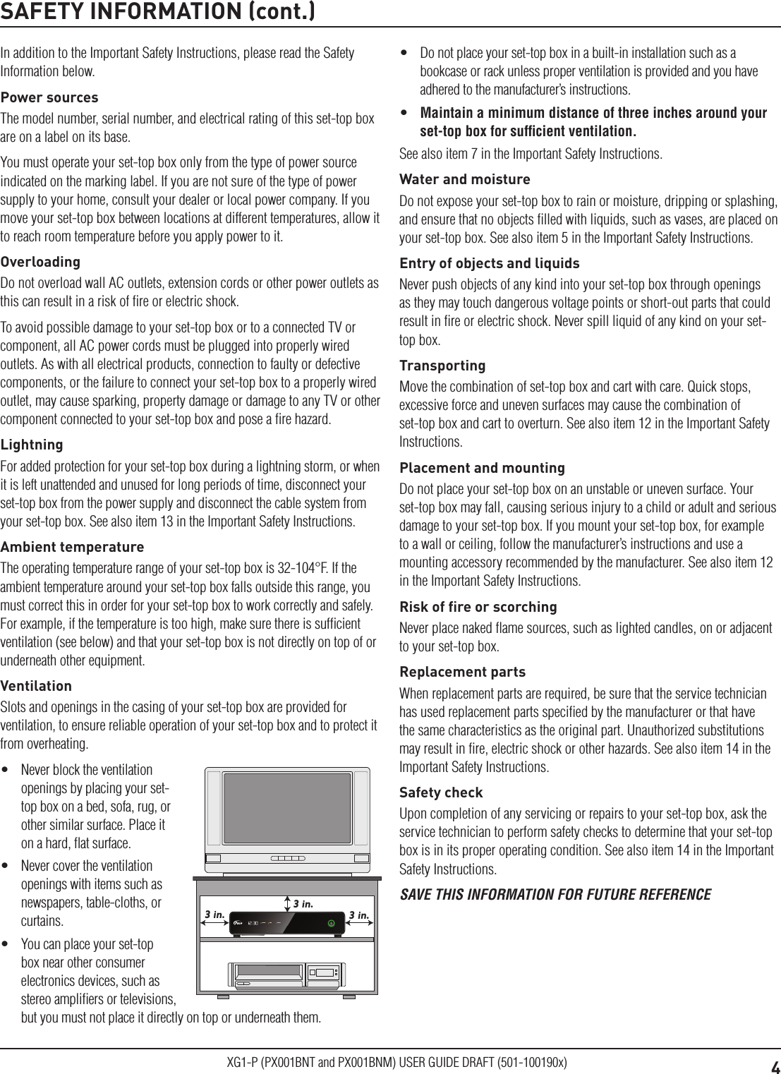 4XG1-P (PX001BNT and PX001BNM) USER GUIDE DRAFT (501-100190x)SAFETY INFORMATION (cont.)In addition to the Important Safety Instructions, please read the Safety Information below.Power sourcesThe model number, serial number, and electrical rating of this set-top box are on a label on its base.You must operate your set-top box only from the type of power source indicated on the marking label. If you are not sure of the type of power supply to your home, consult your dealer or local power company. If you move your set-top box between locations at different temperatures, allow it to reach room temperature before you apply power to it.OverloadingDo not overload wall AC outlets, extension cords or other power outlets as this can result in a risk of ﬁre or electric shock.To avoid possible damage to your set-top box or to a connected TV or component, all AC power cords must be plugged into properly wired outlets. As with all electrical products, connection to faulty or defective components, or the failure to connect your set-top box to a properly wired outlet, may cause sparking, property damage or damage to any TV or other component connected to your set-top box and pose a ﬁre hazard.LightningFor added protection for your set-top box during a lightning storm, or when it is left unattended and unused for long periods of time, disconnect your set-top box from the power supply and disconnect the cable system from your set-top box. See also item 13 in the Important Safety Instructions.Ambient temperatureThe operating temperature range of your set-top box is 32-104°F. If the ambient temperature around your set-top box falls outside this range, you must correct this in order for your set-top box to work correctly and safely. For example, if the temperature is too high, make sure there is sufﬁcient ventilation (see below) and that your set-top box is not directly on top of or underneath other equipment.VentilationSlots and openings in the casing of your set-top box are provided for ventilation, to ensure reliable operation of your set-top box and to protect it from overheating.•  Never block the ventilation openings by placing your set-top box on a bed, sofa, rug, or other similar surface. Place it on a hard, ﬂat surface.•  Never cover the ventilation openings with items such as newspapers, table-cloths, or curtains.•  You can place your set-top box near other consumer electronics devices, such as stereo ampliﬁers or televisions, but you must not place it directly on top or underneath them.3 in.3 in.3 in.Remote DataRecord•  Do not place your set-top box in a built-in installation such as a bookcase or rack unless proper ventilation is provided and you have adhered to the manufacturer’s instructions.•  Maintain a minimum distance of three inches around your set-top box for sufﬁcient ventilation.See also item 7 in the Important Safety Instructions.Water and moistureDo not expose your set-top box to rain or moisture, dripping or splashing, and ensure that no objects ﬁlled with liquids, such as vases, are placed on your set-top box. See also item 5 in the Important Safety Instructions.Entry of objects and liquidsNever push objects of any kind into your set-top box through openings as they may touch dangerous voltage points or short-out parts that could result in ﬁre or electric shock. Never spill liquid of any kind on your set-top box.TransportingMove the combination of set-top box and cart with care. Quick stops, excessive force and uneven surfaces may cause the combination of set-top box and cart to overturn. See also item 12 in the Important Safety Instructions.Placement and mountingDo not place your set-top box on an unstable or uneven surface. Your set-top box may fall, causing serious injury to a child or adult and serious damage to your set-top box. If you mount your set-top box, for example to a wall or ceiling, follow the manufacturer’s instructions and use a mounting accessory recommended by the manufacturer. See also item 12 in the Important Safety Instructions.Risk of ﬁre or scorchingNever place naked ﬂame sources, such as lighted candles, on or adjacent to your set-top box.Replacement partsWhen replacement parts are required, be sure that the service technician has used replacement parts speciﬁed by the manufacturer or that have the same characteristics as the original part. Unauthorized substitutions may result in ﬁre, electric shock or other hazards. See also item 14 in the Important Safety Instructions.Safety checkUpon completion of any servicing or repairs to your set-top box, ask the service technician to perform safety checks to determine that your set-top box is in its proper operating condition. See also item 14 in the Important Safety Instructions.SAVE THIS INFORMATION FOR FUTURE REFERENCE