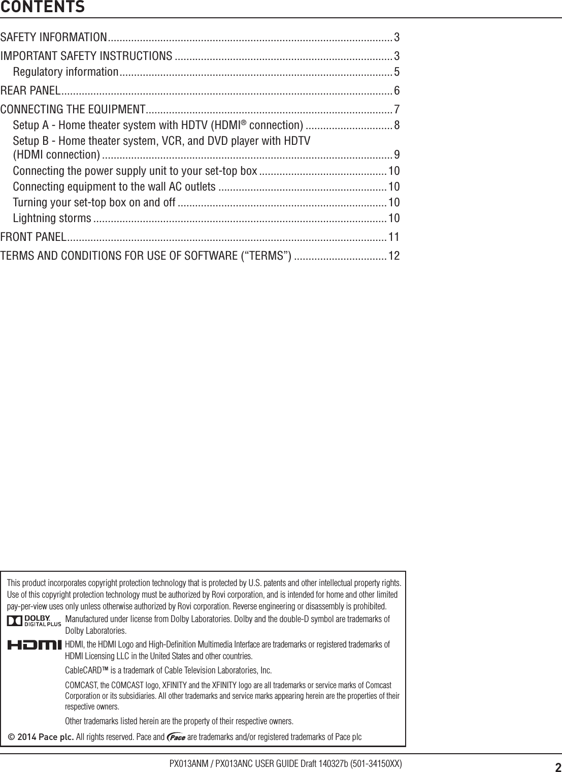 2PX013ANM / PX013ANC USER GUIDE Draft 140327b (501-34150XX)CONTENTSManufactured under license from Dolby Laboratories. Dolby and the double-D symbol are trademarks of Dolby Laboratories.HDMI, the HDMI Logo and High-Deﬁnition Multimedia Interface are trademarks or registered trademarks of HDMI Licensing LLC in the United States and other countries.CableCARD™ is a trademark of Cable Television Laboratories, Inc.COMCAST, the COMCAST logo, XFINITY and the XFINITY logo are all trademarks or service marks of Comcast Corporation or its subsidiaries. All other trademarks and service marks appearing herein are the properties of their respective owners.Other trademarks listed herein are the property of their respective owners.© 2014 Pace plc. All rights reserved. Pace and   are trademarks and/or registered trademarks of Pace plcThis product incorporates copyright protection technology that is protected by U.S. patents and other intellectual property rights. Use of this copyright protection technology must be authorized by Rovi corporation, and is intended for home and other limited  pay-per-view uses only unless otherwise authorized by Rovi corporation. Reverse engineering or disassembly is prohibited.SAFETY INFORMATION ..................................................................................................3IMPORTANT SAFETY INSTRUCTIONS ...........................................................................3Regulatory information .............................................................................................. 5REAR PANEL .................................................................................................................. 6CONNECTING THE EQUIPMENT.....................................................................................7Setup A - Home theater system with HDTV (HDMI® connection) ..............................8Setup B - Home theater system, VCR, and DVD player with HDTV  (HDMI connection) .................................................................................................... 9Connecting the power supply unit to your set-top box ............................................10Connecting equipment to the wall AC outlets ..........................................................10Turning your set-top box on and off ........................................................................10Lightning storms .....................................................................................................10FRONT PANEL .............................................................................................................. 11TERMS AND CONDITIONS FOR USE OF SOFTWARE (“TERMS”) ................................12