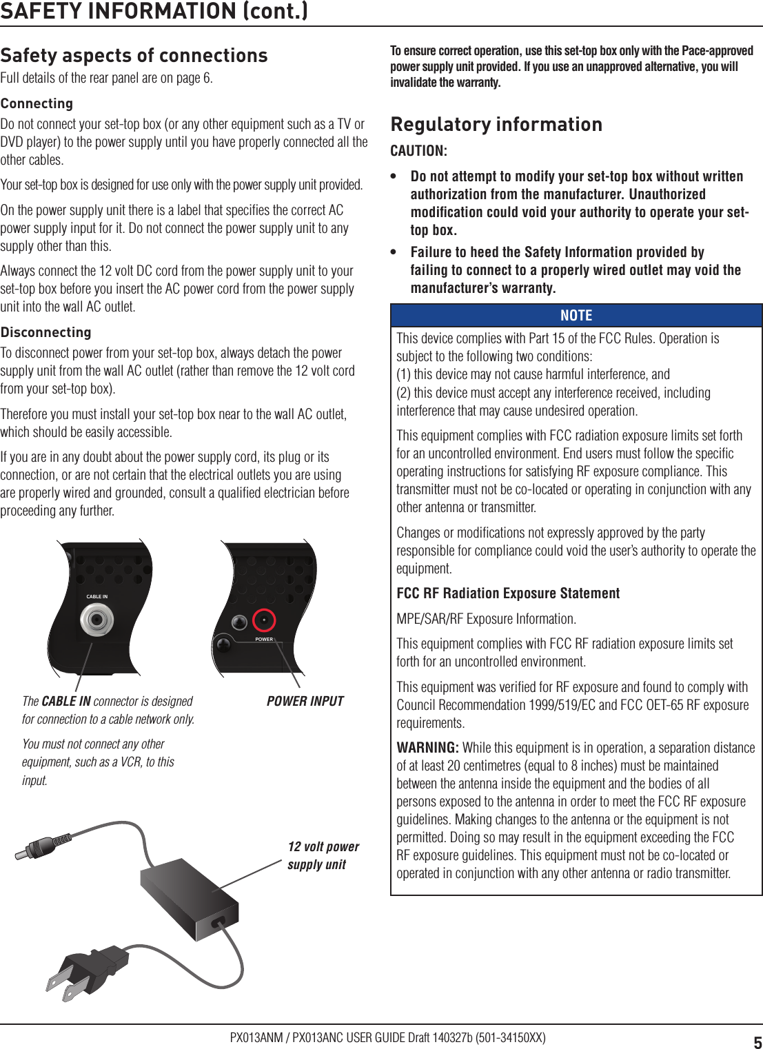 5PX013ANM / PX013ANC USER GUIDE Draft 140327b (501-34150XX)CCSN12345678CC S/N: CCSN123456781CCS12N12345678CC UA: 001-23456-78901-2002CCSN12345678Serial No: PAD2000000013CCSN12345678eSTB MAC: 12:34:56:78:90:124CCSN12345678DOCSIS MAC: 11:22:33:44:55:665CCSN12345678CC S/N: CCSN123456781CCS12N12345678CC UA: 001-23456-78901-2002CCSN12345678Serial No: PAD2000000013CCSN12345678eSTB MAC: 12:34:56:78:90:124CCSN12345678DOCSIS MAC: 11:22:33:44:55:665Safety aspects of connectionsFull details of the rear panel are on page 6.ConnectingDo not connect your set-top box (or any other equipment such as a TV or DVD player) to the power supply until you have properly connected all the other cables.Your set-top box is designed for use only with the power supply unit provided.On the power supply unit there is a label that speciﬁes the correct AC power supply input for it. Do not connect the power supply unit to any supply other than this.Always connect the 12 volt DC cord from the power supply unit to your set-top box before you insert the AC power cord from the power supply unit into the wall AC outlet.DisconnectingTo disconnect power from your set-top box, always detach the power supply unit from the wall AC outlet (rather than remove the 12 volt cord from your set-top box).Therefore you must install your set-top box near to the wall AC outlet, which should be easily accessible.If you are in any doubt about the power supply cord, its plug or its connection, or are not certain that the electrical outlets you are using are properly wired and grounded, consult a qualiﬁed electrician before proceeding any further.SAFETY INFORMATION (cont.)The CABLE IN connector is designed for connection to a cable network only. You must not connect any other equipment, such as a VCR, to this input.POWER INPUTRegulatory informationCAUTION: •  Do not attempt to modify your set-top box without written authorization from the manufacturer. Unauthorized modiﬁcation could void your authority to operate your set-top box.•  Failure to heed the Safety Information provided by failing to connect to a properly wired outlet may void the manufacturer’s warranty.NOTEThis device complies with Part 15 of the FCC Rules. Operation is subject to the following two conditions: (1) this device may not cause harmful interference, and  (2) this device must accept any interference received, including interference that may cause undesired operation. This equipment complies with FCC radiation exposure limits set forth for an uncontrolled environment. End users must follow the speciﬁc operating instructions for satisfying RF exposure compliance. This transmitter must not be co-located or operating in conjunction with any other antenna or transmitter. Changes or modiﬁcations not expressly approved by the party responsible for compliance could void the user’s authority to operate the equipment.FCC RF Radiation Exposure StatementMPE/SAR/RF Exposure Information. This equipment complies with FCC RF radiation exposure limits set forth for an uncontrolled environment.This equipment was veriﬁed for RF exposure and found to comply with Council Recommendation 1999/519/EC and FCC OET-65 RF exposure requirements.WARNING: While this equipment is in operation, a separation distance of at least 20 centimetres (equal to 8 inches) must be maintained between the antenna inside the equipment and the bodies of all persons exposed to the antenna in order to meet the FCC RF exposure guidelines. Making changes to the antenna or the equipment is not permitted. Doing so may result in the equipment exceeding the FCC RF exposure guidelines. This equipment must not be co-located or operated in conjunction with any other antenna or radio transmitter.12 volt power supply unitTo ensure correct operation, use this set-top box only with the Pace-approved power supply unit provided. If you use an unapproved alternative, you will invalidate the warranty.