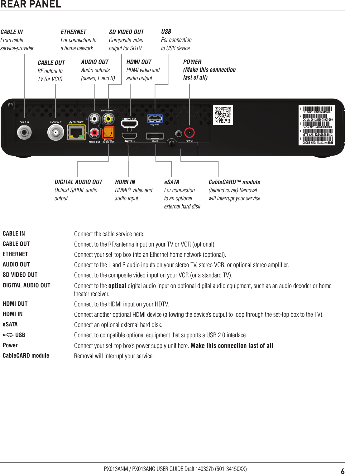 6PX013ANM / PX013ANC USER GUIDE Draft 140327b (501-34150XX)REAR PANELCCSN12345678CC S/N: CCSN123456781CCS12N12345678CC UA: 001-23456-78901-2002CCSN12345678Serial No: PAD2000000013CCSN12345678eSTB MAC: 12:34:56:78:90:124CCSN12345678DOCSIS MAC: 11:22:33:44:55:665AUDIO OUT Audio outputs (stereo, L and R)CABLE IN From cable service-providereSATA For connection to an optional external hard diskPOWER (Make this connection last of all)DIGITAL AUDIO OUT Optical S/PDIF audio outputETHERNET For connection to a home networkHDMI OUT HDMI video and audio outputUSB For connection to USB deviceCableCARD™ module (behind cover) Removal will interrupt your serviceCABLE OUT RF output to TV (or VCR)HDMI IN HDMI ® video and audio inputSD VIDEO OUT Composite video output for SDTVCABLE IN Connect the cable service here. CABLE OUT Connect to the RF/antenna input on your TV or VCR (optional).ETHERNET Connect your set-top box into an Ethernet home network (optional).AUDIO OUT Connect to the L and R audio inputs on your stereo TV, stereo VCR, or optional stereo ampliﬁer.SD VIDEO OUT Connect to the composite video input on your VCR (or a standard TV).DIGITAL AUDIO OUT Connect to the optical digital audio input on optional digital audio equipment, such as an audio decoder or home theater receiver.HDMI OUT Connect to the HDMI input on your HDTV.HDMI IN Connect another optional HDMI device (allowing the device’s output to loop through the set-top box to the TV).eSATA Connect an optional external hard disk. USB Connect to compatible optional equipment that supports a USB 2.0 interface.Power Connect your set-top box’s power supply unit here. Make this connection last of all.CableCARD module Removal will interrupt your service.