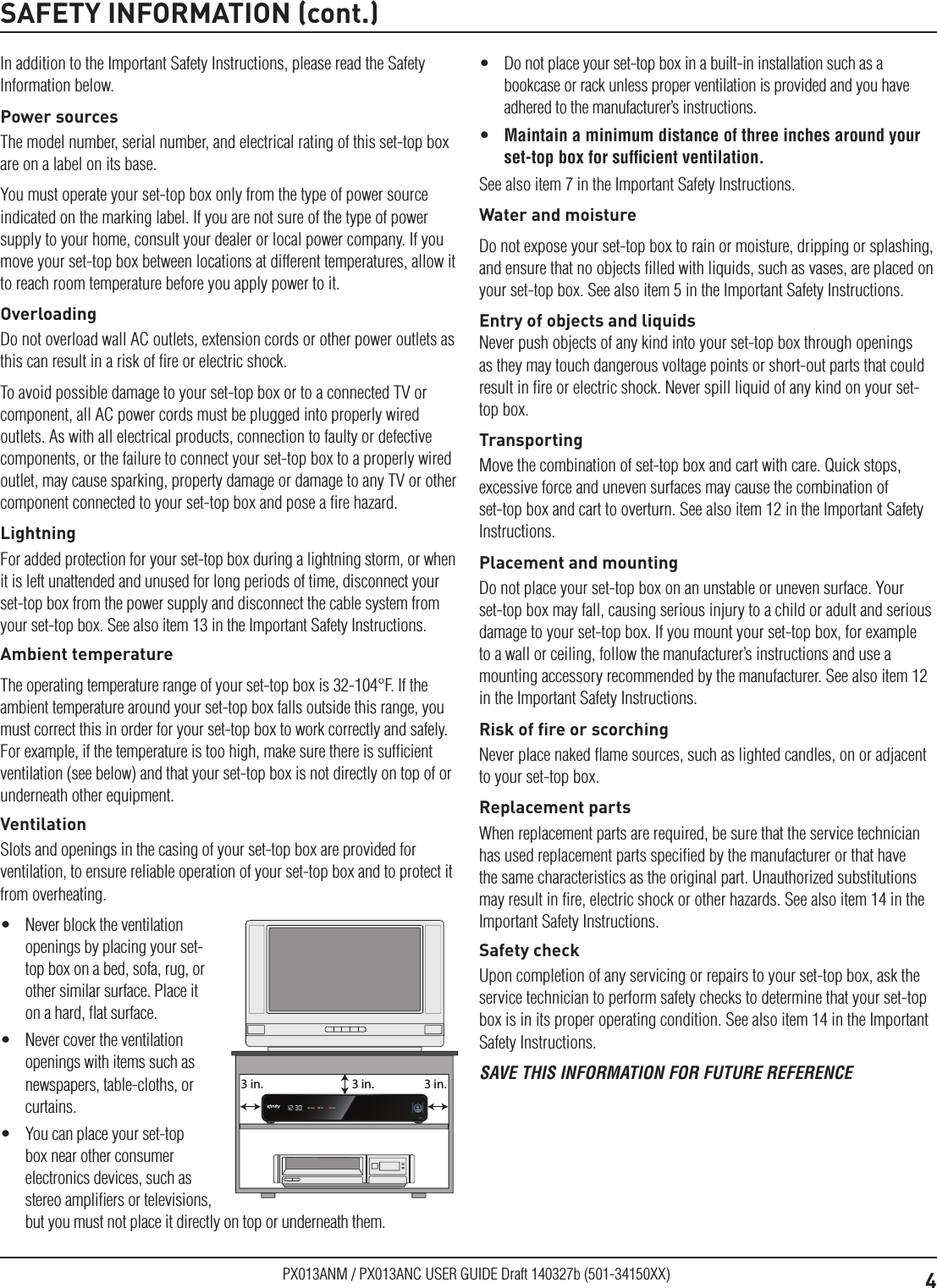 4PX013ANM / PX013ANC USER GUIDE Draft 140327b (501-34150XX)SAFETY INFORMATION (cont.)In addition to the Important Safety Instructions, please read the Safety Information below.Power sourcesThe model number, serial number, and electrical rating of this set-top box are on a label on its base.You must operate your set-top box only from the type of power source indicated on the marking label. If you are not sure of the type of power supply to your home, consult your dealer or local power company. If you move your set-top box between locations at different temperatures, allow it to reach room temperature before you apply power to it.OverloadingDo not overload wall AC outlets, extension cords or other power outlets as this can result in a risk of ﬁre or electric shock.To avoid possible damage to your set-top box or to a connected TV or component, all AC power cords must be plugged into properly wired outlets. As with all electrical products, connection to faulty or defective components, or the failure to connect your set-top box to a properly wired outlet, may cause sparking, property damage or damage to any TV or other component connected to your set-top box and pose a ﬁre hazard.LightningFor added protection for your set-top box during a lightning storm, or when it is left unattended and unused for long periods of time, disconnect your set-top box from the power supply and disconnect the cable system from your set-top box. See also item 13 in the Important Safety Instructions.Ambient temperatureThe operating temperature range of your set-top box is 32-104°F. If the ambient temperature around your set-top box falls outside this range, you must correct this in order for your set-top box to work correctly and safely. For example, if the temperature is too high, make sure there is sufﬁcient ventilation (see below) and that your set-top box is not directly on top of or underneath other equipment.VentilationSlots and openings in the casing of your set-top box are provided for ventilation, to ensure reliable operation of your set-top box and to protect it from overheating.•  Never block the ventilation openings by placing your set-top box on a bed, sofa, rug, or other similar surface. Place it on a hard, ﬂat surface.•  Never cover the ventilation openings with items such as newspapers, table-cloths, or curtains.•  You can place your set-top box near other consumer electronics devices, such as stereo ampliﬁers or televisions, but you must not place it directly on top or underneath them.3 in. 3 in.3 in.•  Do not place your set-top box in a built-in installation such as a bookcase or rack unless proper ventilation is provided and you have adhered to the manufacturer’s instructions.•  Maintain a minimum distance of three inches around your set-top box for sufﬁcient ventilation.See also item 7 in the Important Safety Instructions.Water and moistureDo not expose your set-top box to rain or moisture, dripping or splashing, and ensure that no objects ﬁlled with liquids, such as vases, are placed on your set-top box. See also item 5 in the Important Safety Instructions.Entry of objects and liquidsNever push objects of any kind into your set-top box through openings as they may touch dangerous voltage points or short-out parts that could result in ﬁre or electric shock. Never spill liquid of any kind on your set-top box.TransportingMove the combination of set-top box and cart with care. Quick stops, excessive force and uneven surfaces may cause the combination of set-top box and cart to overturn. See also item 12 in the Important Safety Instructions.Placement and mountingDo not place your set-top box on an unstable or uneven surface. Your set-top box may fall, causing serious injury to a child or adult and serious damage to your set-top box. If you mount your set-top box, for example to a wall or ceiling, follow the manufacturer’s instructions and use a mounting accessory recommended by the manufacturer. See also item 12 in the Important Safety Instructions.Risk of ﬁre or scorchingNever place naked ﬂame sources, such as lighted candles, on or adjacent to your set-top box.Replacement partsWhen replacement parts are required, be sure that the service technician has used replacement parts speciﬁed by the manufacturer or that have the same characteristics as the original part. Unauthorized substitutions may result in ﬁre, electric shock or other hazards. See also item 14 in the Important Safety Instructions.Safety checkUpon completion of any servicing or repairs to your set-top box, ask the service technician to perform safety checks to determine that your set-top box is in its proper operating condition. See also item 14 in the Important Safety Instructions.SAVE THIS INFORMATION FOR FUTURE REFERENCE