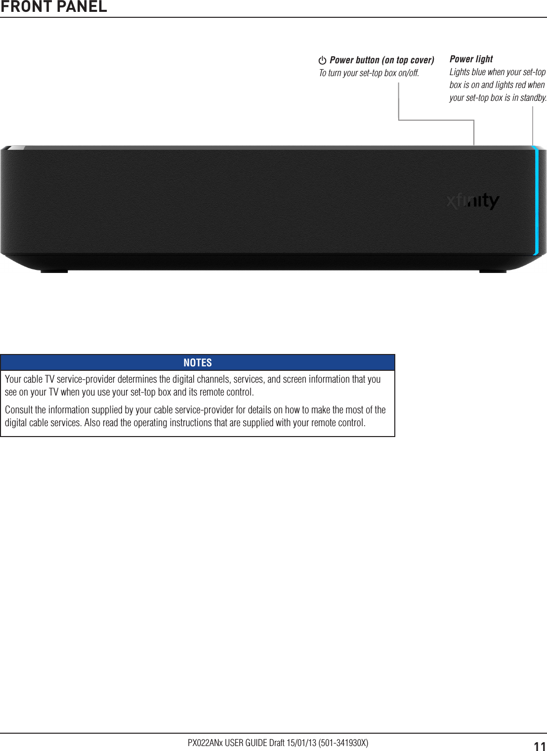 11PX022ANx USER GUIDE Draft 15/01/13 (501-341930X)FRONT PANEL Power button (on top cover) To turn your set-top box on/off.Power light Lights blue when your set-top box is on and lights red when your set-top box is in standby. NOTESYour cable TV service-provider determines the digital channels, services, and screen information that you see on your TV when you use your set-top box and its remote control.Consult the information supplied by your cable service-provider for details on how to make the most of the digital cable services. Also read the operating instructions that are supplied with your remote control.