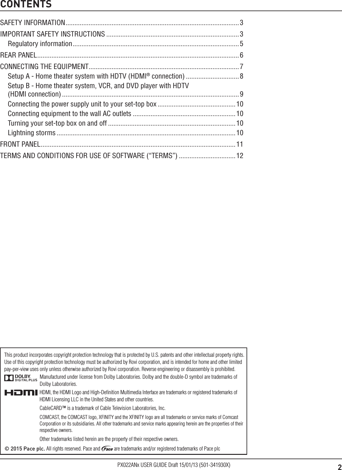 2PX022ANx USER GUIDE Draft 15/01/13 (501-341930X)CONTENTSManufactured under license from Dolby Laboratories. Dolby and the double-D symbol are trademarks of Dolby Laboratories.HDMI, the HDMI Logo and High-Deﬁnition Multimedia Interface are trademarks or registered trademarks of HDMI Licensing LLC in the United States and other countries.CableCARD™ is a trademark of Cable Television Laboratories, Inc.COMCAST, the COMCAST logo, XFINITY and the XFINITY logo are all trademarks or service marks of Comcast Corporation or its subsidiaries. All other trademarks and service marks appearing herein are the properties of their respective owners.Other trademarks listed herein are the property of their respective owners.© 2015 Pace plc. All rights reserved. Pace and   are trademarks and/or registered trademarks of Pace plcThis product incorporates copyright protection technology that is protected by U.S. patents and other intellectual property rights. Use of this copyright protection technology must be authorized by Rovi corporation, and is intended for home and other limited  pay-per-view uses only unless otherwise authorized by Rovi corporation. Reverse engineering or disassembly is prohibited.SAFETY INFORMATION ..................................................................................................3IMPORTANT SAFETY INSTRUCTIONS ...........................................................................3Regulatory information .............................................................................................. 5REAR PANEL .................................................................................................................. 6CONNECTING THE EQUIPMENT.....................................................................................7Setup A - Home theater system with HDTV (HDMI® connection) ..............................8Setup B - Home theater system, VCR, and DVD player with HDTV  (HDMI connection) .................................................................................................... 9Connecting the power supply unit to your set-top box ............................................10Connecting equipment to the wall AC outlets ..........................................................10Turning your set-top box on and off ........................................................................10Lightning storms .....................................................................................................10FRONT PANEL .............................................................................................................. 11TERMS AND CONDITIONS FOR USE OF SOFTWARE (“TERMS”) ................................12