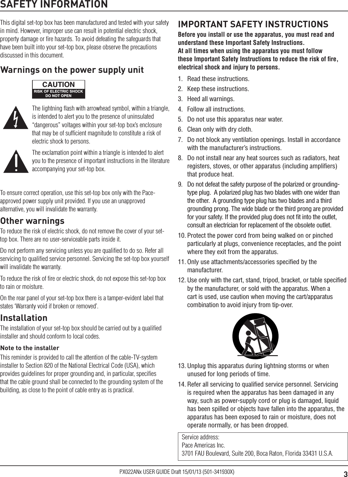 3PX022ANx USER GUIDE Draft 15/01/13 (501-341930X)SAFETY INFORMATIONThis digital set-top box has been manufactured and tested with your safety in mind. However, improper use can result in potential electric shock, property damage or ﬁre hazards. To avoid defeating the safeguards that have been built into your set-top box, please observe the precautions discussed in this document.To ensure correct operation, use this set-top box only with the Pace-approved power supply unit provided. If you use an unapproved alternative, you will invalidate the warranty.Other warningsTo reduce the risk of electric shock, do not remove the cover of your set-top box. There are no user-serviceable parts inside it.Do not perform any servicing unless you are qualiﬁed to do so. Refer all servicing to qualiﬁed service personnel. Servicing the set-top box yourself will invalidate the warranty.To reduce the risk of ﬁre or electric shock, do not expose this set-top box to rain or moisture.On the rear panel of your set-top box there is a tamper-evident label that states ‘Warranty void if broken or removed’.InstallationThe installation of your set-top box should be carried out by a qualiﬁed installer and should conform to local codes.Note to the installerThis reminder is provided to call the attention of the cable-TV-system installer to Section 820 of the National Electrical Code (USA), which provides guidelines for proper grounding and, in particular, speciﬁes that the cable ground shall be connected to the grounding system of the building, as close to the point of cable entry as is practical.IMPORTANT SAFETY INSTRUCTIONSBefore you install or use the apparatus, you must read and understand these Important Safety Instructions.  At all times when using the apparatus you must follow these Important Safety Instructions to reduce the risk of ﬁre, electrical shock and injury to persons.1.  Read these instructions.2.  Keep these instructions.3.  Heed all warnings.4.  Follow all instructions.5.  Do not use this apparatus near water.6.  Clean only with dry cloth.7.  Do not block any ventilation openings. Install in accordance with the manufacturer’s instructions.8.  Do not install near any heat sources such as radiators, heat registers, stoves, or other apparatus (including ampliﬁers) that produce heat.9.  Do not defeat the safety purpose of the polarized or grounding-type plug.  A polarized plug has two blades with one wider than the other.  A grounding type plug has two blades and a third grounding prong. The wide blade or the third prong are provided for your safety. If the provided plug does not ﬁt into the outlet, consult an electrician for replacement of the obsolete outlet.10. Protect the power cord from being walked on or pinched particularly at plugs, convenience receptacles, and the point where they exit from the apparatus.11. Only use attachments/accessories speciﬁed by the manufacturer.12. Use only with the cart, stand, tripod, bracket, or table speciﬁed by the manufacturer, or sold with the apparatus. When a cart is used, use caution when moving the cart/apparatus combination to avoid injury from tip-over.Service address: Pace Americas Inc. 3701 FAU Boulevard, Suite 200, Boca Raton, Florida 33431 U.S.A.The lightning ﬂash with arrowhead symbol, within a triangle, is intended to alert you to the presence of uninsulated “dangerous” voltages within your set-top box’s enclosure that may be of sufﬁcient magnitude to constitute a risk of electric shock to persons.The exclamation point within a triangle is intended to alert you to the presence of important instructions in the literature accompanying your set-top box.Warnings on the power supply unitRISK OF ELECTRIC SHOCKDO NOT OPENCAUTION13. Unplug this apparatus during lightning storms or when unused for long periods of time.14. Refer all servicing to qualiﬁed service personnel. Servicing is required when the apparatus has been damaged in any way, such as power-supply cord or plug is damaged, liquid has been spilled or objects have fallen into the apparatus, the apparatus has been exposed to rain or moisture, does not operate normally, or has been dropped.