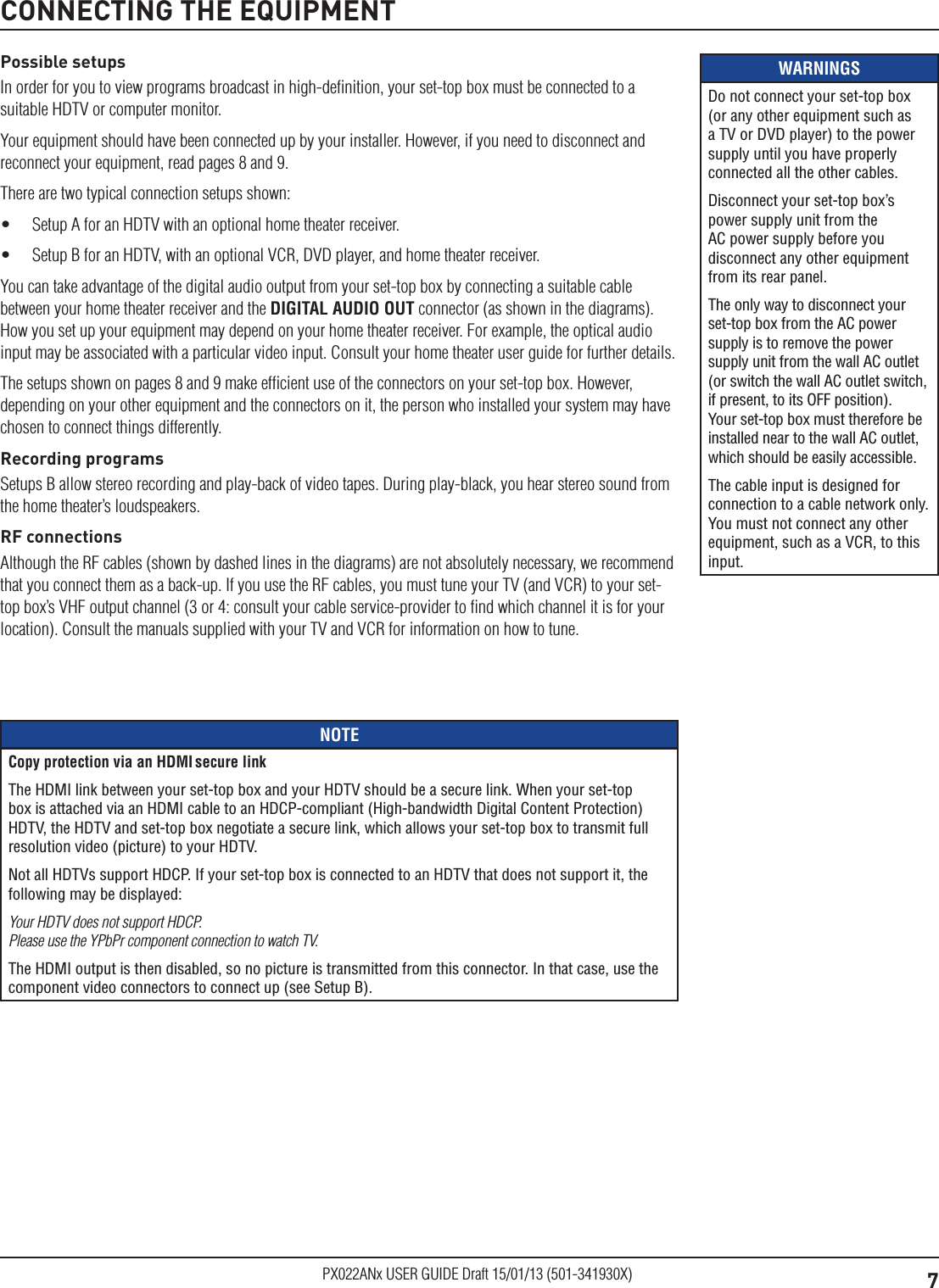 7PX022ANx USER GUIDE Draft 15/01/13 (501-341930X)WARNINGSDo not connect your set-top box (or any other equipment such as a TV or DVD player) to the power supply until you have properly connected all the other cables.Disconnect your set-top box’s power supply unit from the AC power supply before you disconnect any other equipment from its rear panel.The only way to disconnect your set-top box from the AC power supply is to remove the power supply unit from the wall AC outlet (or switch the wall AC outlet switch, if present, to its OFF position). Your set-top box must therefore be installed near to the wall AC outlet, which should be easily accessible.The cable input is designed for connection to a cable network only. You must not connect any other equipment, such as a VCR, to this input.Possible setupsIn order for you to view programs broadcast in high-deﬁnition, your set-top box must be connected to a suitable HDTV or computer monitor.Your equipment should have been connected up by your installer. However, if you need to disconnect and reconnect your equipment, read pages 8 and 9.There are two typical connection setups shown:•  Setup A for an HDTV with an optional home theater receiver. •  Setup B for an HDTV, with an optional VCR, DVD player, and home theater receiver.You can take advantage of the digital audio output from your set-top box by connecting a suitable cable between your home theater receiver and the DIGITAL AUDIO OUT connector (as shown in the diagrams). How you set up your equipment may depend on your home theater receiver. For example, the optical audio input may be associated with a particular video input. Consult your home theater user guide for further details.The setups shown on pages 8 and 9 make efﬁcient use of the connectors on your set-top box. However, depending on your other equipment and the connectors on it, the person who installed your system may have chosen to connect things differently.Recording programsSetups B allow stereo recording and play-back of video tapes. During play-black, you hear stereo sound from the home theater’s loudspeakers. RF connectionsAlthough the RF cables (shown by dashed lines in the diagrams) are not absolutely necessary, we recommend that you connect them as a back-up. If you use the RF cables, you must tune your TV (and VCR) to your set-top box’s VHF output channel (3 or 4: consult your cable service-provider to ﬁnd which channel it is for your location). Consult the manuals supplied with your TV and VCR for information on how to tune. CONNECTING THE EQUIPMENTNOTECopy protection via an HDMI secure linkThe HDMI link between your set-top box and your HDTV should be a secure link. When your set-top box is attached via an HDMI cable to an HDCP-compliant (High-bandwidth Digital Content Protection) HDTV, the HDTV and set-top box negotiate a secure link, which allows your set-top box to transmit full resolution video (picture) to your HDTV.Not all HDTVs support HDCP. If your set-top box is connected to an HDTV that does not support it, the following may be displayed:Your HDTV does not support HDCP.  Please use the YPbPr component connection to watch TV.The HDMI output is then disabled, so no picture is transmitted from this connector. In that case, use the component video connectors to connect up (see Setup B).