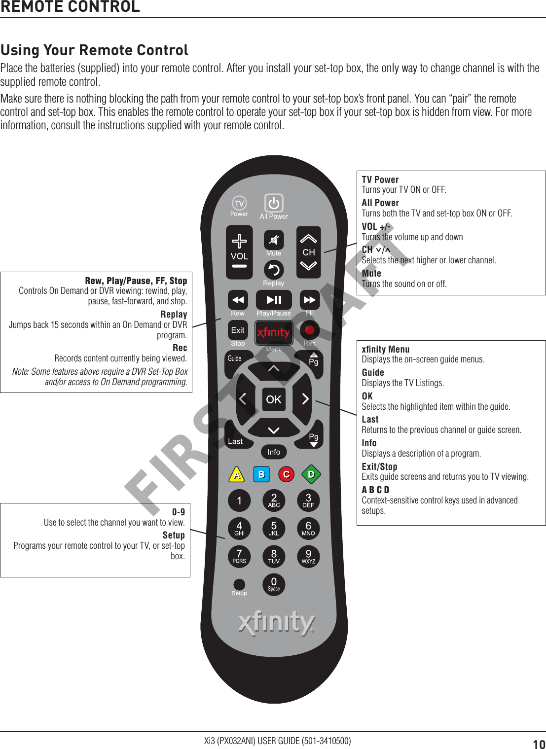 10Xi3 (PX032ANI) USER GUIDE (501-3410500)REMOTE CONTROLRew, Play/Pause, FF, StopControls On Demand or DVR viewing: rewind, play, pause, fast-forward, and stop.ReplayJumps back 15 seconds within an On Demand or DVR program.RecRecords content currently being viewed.Note: Some features above require a DVR Set-Top Box and/or access to On Demand programming.xﬁnity MenuDisplays the on-screen guide menus.GuideDisplays the TV Listings.OKSelects the highlighted item within the guide.LastReturns to the previous channel or guide screen.InfoDisplays a description of a program.Exit/StopExits guide screens and returns you to TV viewing.A B C DContext-sensitive control keys used in advanced setups.0-9Use to select the channel you want to view.SetupPrograms your remote control to your TV, or set-top box.Using Your Remote ControlPlace the batteries (supplied) into your remote control. After you install your set-top box, the only way to change channel is with the supplied remote control.Make sure there is nothing blocking the path from your remote control to your set-top box’s front panel. You can “pair” the remote control and set-top box. This enables the remote control to operate your set-top box if your set-top box is hidden from view. For more information, consult the instructions supplied with your remote control.TV PowerTurns your TV ON or OFF.All PowerTurns both the TV and set-top box ON or OFF.VOL +/-Turns the volume up and downCH    / Selects the next higher or lower channel.MuteTurns the sound on or off. FIRST DRAFT