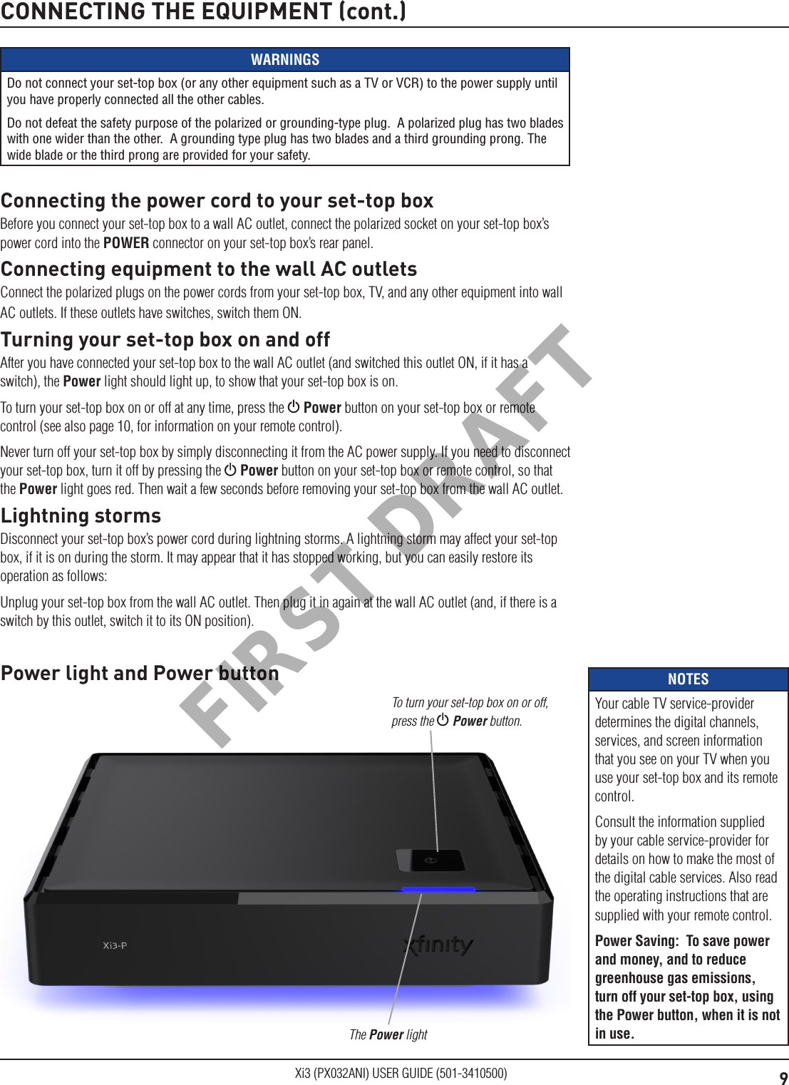 9Xi3 (PX032ANI) USER GUIDE (501-3410500)CONNECTING THE EQUIPMENT (cont.)WARNINGSDo not connect your set-top box (or any other equipment such as a TV or VCR) to the power supply until you have properly connected all the other cables.Do not defeat the safety purpose of the polarized or grounding-type plug.  A polarized plug has two blades with one wider than the other.  A grounding type plug has two blades and a third grounding prong. The wide blade or the third prong are provided for your safety. Connecting the power cord to your set-top boxBefore you connect your set-top box to a wall AC outlet, connect the polarized socket on your set-top box’s power cord into the POWER connector on your set-top box’s rear panel.Connecting equipment to the wall AC outletsConnect the polarized plugs on the power cords from your set-top box, TV, and any other equipment into wall AC outlets. If these outlets have switches, switch them ON.Turning your set-top box on and offAfter you have connected your set-top box to the wall AC outlet (and switched this outlet ON, if it has a switch), the Power light should light up, to show that your set-top box is on.To turn your set-top box on or off at any time, press the   Power button on your set-top box or remote control (see also page 10, for information on your remote control).Never turn off your set-top box by simply disconnecting it from the AC power supply. If you need to disconnect your set-top box, turn it off by pressing the   Power button on your set-top box or remote control, so that the Power light goes red. Then wait a few seconds before removing your set-top box from the wall AC outlet.Lightning stormsDisconnect your set-top box’s power cord during lightning storms. A lightning storm may affect your set-top box, if it is on during the storm. It may appear that it has stopped working, but you can easily restore its operation as follows:Unplug your set-top box from the wall AC outlet. Then plug it in again at the wall AC outlet (and, if there is a switch by this outlet, switch it to its ON position).Power light and Power buttonThe Power lightTo turn your set-top box on or off, press the  Power button.NOTESYour cable TV service-provider determines the digital channels, services, and screen information that you see on your TV when you use your set-top box and its remote control.Consult the information supplied by your cable service-provider for details on how to make the most of the digital cable services. Also read the operating instructions that are supplied with your remote control.Power Saving:  To save power and money, and to reduce greenhouse gas emissions, turn off your set-top box, using the Power button, when it is not in use.FIRST DRAFT