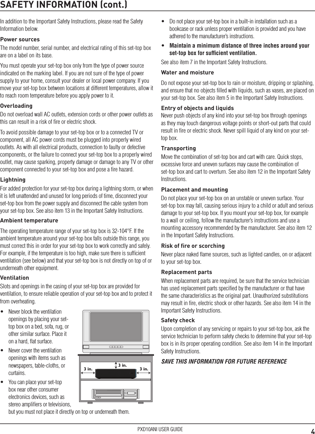 4PXD10ANI USER GUIDESAFETY INFORMATION (cont.)In addition to the Important Safety Instructions, please read the Safety Information below.Power sourcesThe model number, serial number, and electrical rating of this set-top box are on a label on its base.You must operate your set-top box only from the type of power source indicated on the marking label. If you are not sure of the type of power supply to your home, consult your dealer or local power company. If you move your set-top box between locations at different temperatures, allow it to reach room temperature before you apply power to it.OverloadingDo not overload wall AC outlets, extension cords or other power outlets as this can result in a risk of ﬁre or electric shock.To avoid possible damage to your set-top box or to a connected TV or component, all AC power cords must be plugged into properly wired outlets. As with all electrical products, connection to faulty or defective components, or the failure to connect your set-top box to a properly wired outlet, may cause sparking, property damage or damage to any TV or other component connected to your set-top box and pose a ﬁre hazard.LightningFor added protection for your set-top box during a lightning storm, or when it is left unattended and unused for long periods of time, disconnect your set-top box from the power supply and disconnect the cable system from your set-top box. See also item 13 in the Important Safety Instructions.Ambient temperatureThe operating temperature range of your set-top box is 32-104°F. If the ambient temperature around your set-top box falls outside this range, you must correct this in order for your set-top box to work correctly and safely. For example, if the temperature is too high, make sure there is sufﬁcient ventilation (see below) and that your set-top box is not directly on top of or underneath other equipment.VentilationSlots and openings in the casing of your set-top box are provided for ventilation, to ensure reliable operation of your set-top box and to protect it from overheating.•  Never block the ventilation openings by placing your set-top box on a bed, sofa, rug, or other similar surface. Place it on a hard, ﬂat surface.•  Never cover the ventilation openings with items such as newspapers, table-cloths, or curtains.•  You can place your set-top box near other consumer electronics devices, such as stereo ampliﬁers or televisions, but you must not place it directly on top or underneath them.3 in.3 in.3 in.•  Do not place your set-top box in a built-in installation such as a bookcase or rack unless proper ventilation is provided and you have adhered to the manufacturer’s instructions.•  Maintain a minimum distance of three inches around your set-top box for sufﬁcient ventilation.See also item 7 in the Important Safety Instructions.Water and moistureDo not expose your set-top box to rain or moisture, dripping or splashing, and ensure that no objects ﬁlled with liquids, such as vases, are placed on your set-top box. See also item 5 in the Important Safety Instructions.Entry of objects and liquidsNever push objects of any kind into your set-top box through openings as they may touch dangerous voltage points or short-out parts that could result in ﬁre or electric shock. Never spill liquid of any kind on your set-top box.TransportingMove the combination of set-top box and cart with care. Quick stops, excessive force and uneven surfaces may cause the combination of set-top box and cart to overturn. See also item 12 in the Important Safety Instructions.Placement and mountingDo not place your set-top box on an unstable or uneven surface. Your set-top box may fall, causing serious injury to a child or adult and serious damage to your set-top box. If you mount your set-top box, for example to a wall or ceiling, follow the manufacturer’s instructions and use a mounting accessory recommended by the manufacturer. See also item 12 in the Important Safety Instructions.Risk of ﬁre or scorchingNever place naked ﬂame sources, such as lighted candles, on or adjacent to your set-top box.Replacement partsWhen replacement parts are required, be sure that the service technician has used replacement parts speciﬁed by the manufacturer or that have the same characteristics as the original part. Unauthorized substitutions may result in ﬁre, electric shock or other hazards. See also item 14 in the Important Safety Instructions.Safety checkUpon completion of any servicing or repairs to your set-top box, ask the service technician to perform safety checks to determine that your set-top box is in its proper operating condition. See also item 14 in the Important Safety Instructions.SAVE THIS INFORMATION FOR FUTURE REFERENCE