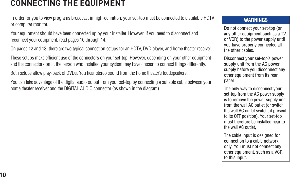 10CONNECTING THE EQUIPMENTIn order for you to view programs broadcast in high-deﬁnition, your set-top must be connected to a suitable HDTV or computer monitor. Your equipment should have been connected up by your installer. However, if you need to disconnect and reconnect your equipment, read pages 10 through 14. On pages 12 and 13, there are two typical connection setups for an HDTV, DVD player, and home theater receiver.These setups make efﬁcient use of the connectors on your set-top. However, depending on your other equipment and the connectors on it, the person who installed your system may have chosen to connect things differently.Both setups allow play-back of DVDs. You hear stereo sound from the home theater’s loudspeakers.You can take advantage of the digital audio output from your set-top by connecting a suitable cable between your home theater receiver and the DIGITAL AUDIO connector (as shown in the diagram).WARNINGSDo not connect your set-top (or any other equipment such as a TV or VCR) to the power supply until you have properly connected all the other cables.Disconnect your set-top’s power supply unit from the AC power supply before you disconnect any other equipment from its rear panel.The only way to disconnect your set-top from the AC power supply is to remove the power supply unit from the wall AC outlet (or switch the wall AC outlet switch, if present, to its OFF position). Your set-top must therefore be installed near to the wall AC outlet, The cable input is designed for connection to a cable network only. You must not connect any other equipment, such as a VCR, to this input.