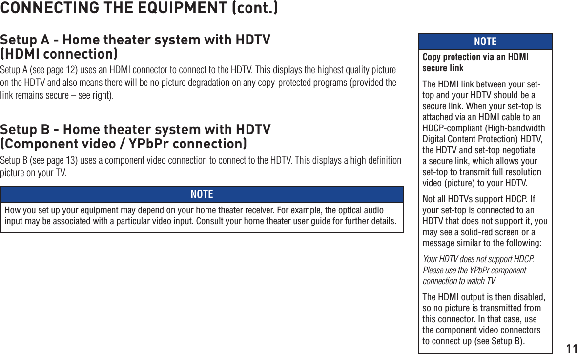 11CONNECTING THE EQUIPMENT (cont.)Setup A - Home theater system with HDTV  (HDMI connection)Setup A (see page 12) uses an HDMI connector to connect to the HDTV. This displays the highest quality picture on the HDTV and also means there will be no picture degradation on any copy-protected programs (provided the link remains secure – see right).Setup B - Home theater system with HDTV  (Component video / YPbPr connection)Setup B (see page 13) uses a component video connection to connect to the HDTV. This displays a high deﬁnition picture on your TV.NOTEHow you set up your equipment may depend on your home theater receiver. For example, the optical audio input may be associated with a particular video input. Consult your home theater user guide for further details.NOTECopy protection via an HDMI secure linkThe HDMI link between your set-top and your HDTV should be a secure link. When your set-top is attached via an HDMI cable to an HDCP-compliant (High-bandwidth Digital Content Protection) HDTV, the HDTV and set-top negotiate a secure link, which allows your set-top to transmit full resolution video (picture) to your HDTV.Not all HDTVs support HDCP. If your set-top is connected to an HDTV that does not support it, you may see a solid-red screen or a message similar to the following:Your HDTV does not support HDCP.  Please use the YPbPr component connection to watch TV.The HDMI output is then disabled, so no picture is transmitted from this connector. In that case, use the component video connectors to connect up (see Setup B).