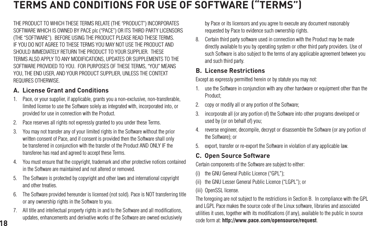 18THE PRODUCT TO WHICH THESE TERMS RELATE (THE “PRODUCT”) INCORPORATES SOFTWARE WHICH IS OWNED BY PACE plc (“PACE”) OR ITS THIRD PARTY LICENSORS (THE “SOFTWARE”).  BEFORE USING THE PRODUCT PLEASE READ THESE TERMS.  IF YOU DO NOT AGREE TO THESE TERMS YOU MAY NOT USE THE PRODUCT AND SHOULD IMMEDIATELY RETURN THE PRODUCT TO YOUR SUPPLIER.  THESE TERMS ALSO APPLY TO ANY MODIFICATIONS, UPDATES OR SUPPLEMENTS TO THE SOFTWARE PROVIDED TO YOU.  FOR PURPOSES OF THESE TERMS, “YOU” MEANS YOU, THE END USER, AND YOUR PRODUCT SUPPLIER, UNLESS THE CONTEXT REQUIRES OTHERWISE.A.  License Grant and Conditions1.  Pace, or your supplier, if applicable, grants you a non-exclusive, non-transferable, limited license to use the Software solely as integrated with, incorporated into, or provided for use in connection with the Product.2.  Pace reserves all rights not expressly granted to you under these Terms.3.  You may not transfer any of your limited rights in the Software without the prior written consent of Pace, and if consent is provided then the Software shall only be transferred in conjunction with the transfer of the Product AND ONLY IF the transferee has read and agreed to accept these Terms.4.  You must ensure that the copyright, trademark and other protective notices contained in the Software are maintained and not altered or removed.5.  The Software is protected by copyright and other laws and international copyright and other treaties.6.  The Software provided hereunder is licensed (not sold). Pace is NOT transferring title or any ownership rights in the Software to you.7.  All title and intellectual property rights in and to the Software and all modiﬁcations, updates, enhancements and derivative works of the Software are owned exclusively TERMS AND CONDITIONS FOR USE OF SOFTWARE (“TERMS”)by Pace or its licensors and you agree to execute any document reasonably requested by Pace to evidence such ownership rights.8.  Certain third party software used in connection with the Product may be made directly available to you by operating system or other third party providers. Use of such Software is also subject to the terms of any applicable agreement between you and such third party.B.  License RestrictionsExcept as expressly permitted herein or by statute you may not: 1.  use the Software in conjunction with any other hardware or equipment other than the Product; 2.  copy or modify all or any portion of the Software; 3.  incorporate all (or any portion of) the Software into other programs developed or used by (or on behalf of) you;4.  reverse engineer, decompile, decrypt or disassemble the Software (or any portion of the Software); or5.  export, transfer or re-export the Software in violation of any applicable law.C.  Open Source SoftwareCertain components of the Software are subject to either: (i)  the GNU General Public Licence (“GPL”); (ii)  the GNU Lesser General Public Licence (“LGPL”); or (iii)  OpenSSL license. The foregoing are not subject to the restrictions in Section B.  In compliance with the GPL and LGPL Pace makes the source code of the Linux software, libraries and associated utilities it uses, together with its modiﬁcations (if any), available to the public in source code form at: http://www.pace.com/opensource/request.  