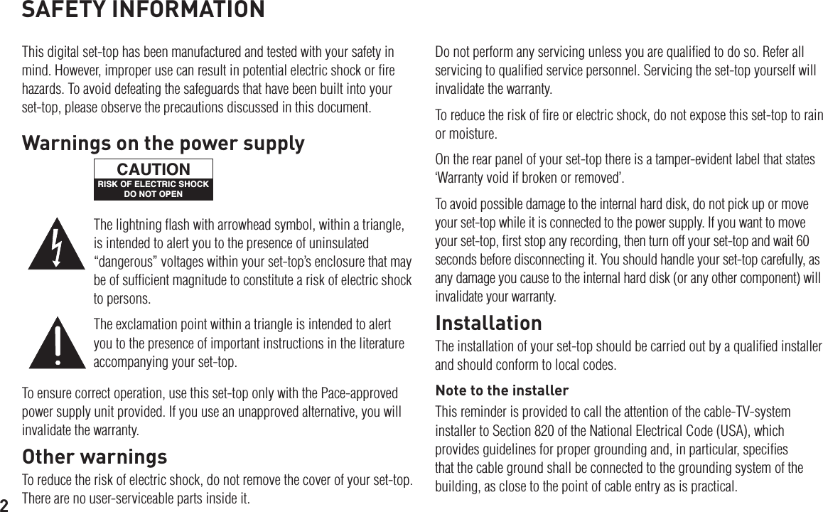 2SAFETY INFORMATIONThis digital set-top has been manufactured and tested with your safety in mind. However, improper use can result in potential electric shock or ﬁre hazards. To avoid defeating the safeguards that have been built into your set-top, please observe the precautions discussed in this document.Do not perform any servicing unless you are qualiﬁed to do so. Refer all servicing to qualiﬁed service personnel. Servicing the set-top yourself will invalidate the warranty.To reduce the risk of ﬁre or electric shock, do not expose this set-top to rain or moisture.On the rear panel of your set-top there is a tamper-evident label that states ‘Warranty void if broken or removed’.To avoid possible damage to the internal hard disk, do not pick up or move your set-top while it is connected to the power supply. If you want to move your set-top, ﬁrst stop any recording, then turn off your set-top and wait 60 seconds before disconnecting it. You should handle your set-top carefully, as any damage you cause to the internal hard disk (or any other component) will invalidate your warranty.InstallationThe installation of your set-top should be carried out by a qualiﬁed installer and should conform to local codes.Note to the installerThis reminder is provided to call the attention of the cable-TV-system installer to Section 820 of the National Electrical Code (USA), which provides guidelines for proper grounding and, in particular, speciﬁes that the cable ground shall be connected to the grounding system of the building, as close to the point of cable entry as is practical.To ensure correct operation, use this set-top only with the Pace-approved power supply unit provided. If you use an unapproved alternative, you will invalidate the warranty.Other warningsTo reduce the risk of electric shock, do not remove the cover of your set-top. There are no user-serviceable parts inside it.The lightning ﬂash with arrowhead symbol, within a triangle, is intended to alert you to the presence of uninsulated “dangerous” voltages within your set-top’s enclosure that may be of sufﬁcient magnitude to constitute a risk of electric shock to persons.The exclamation point within a triangle is intended to alert you to the presence of important instructions in the literature accompanying your set-top.Warnings on the power supplyRISK OF ELECTRIC SHOCKDO NOT OPENCAUTION