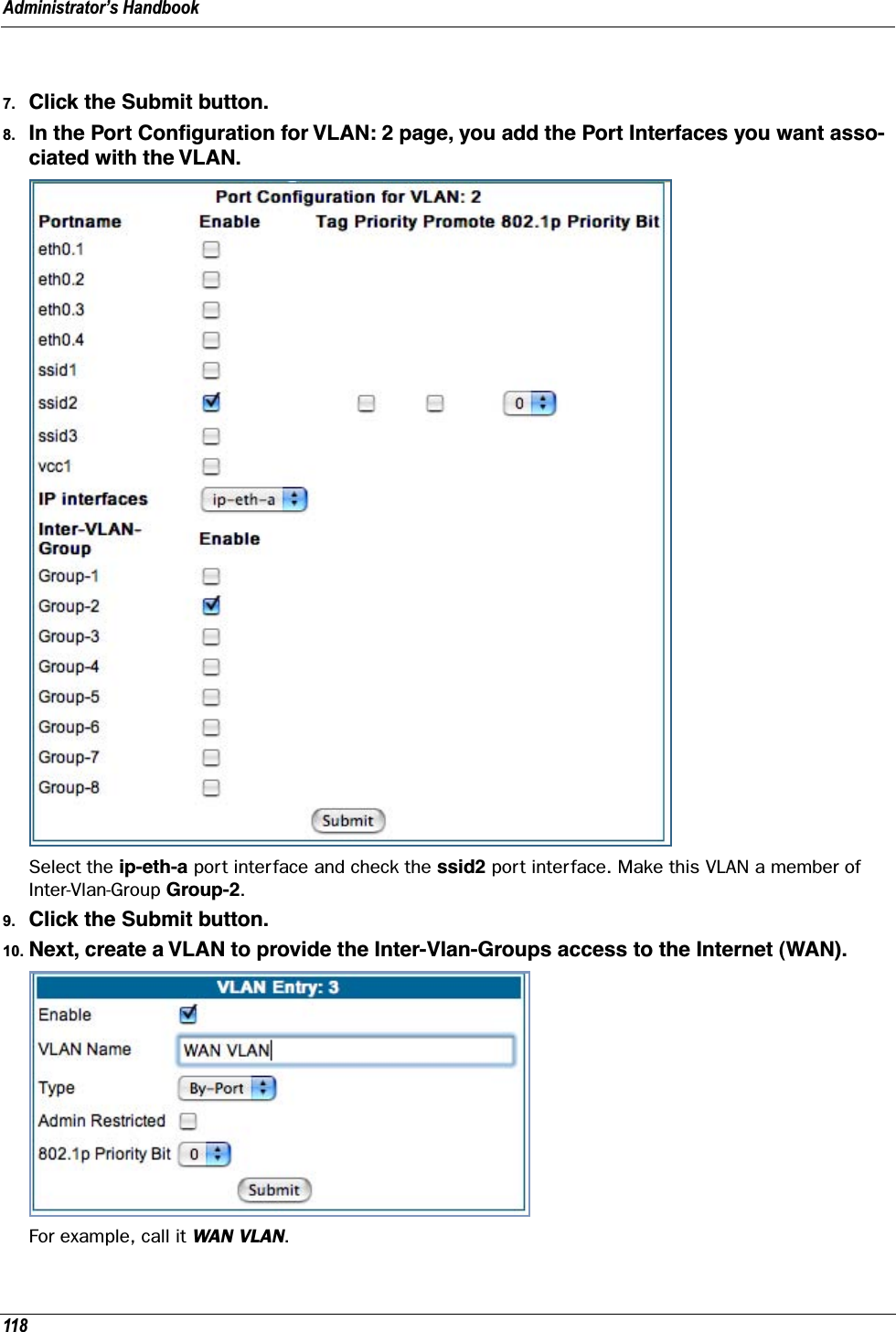 Administrator’s Handbook1187. Click the Submit button.8. In the Port Conﬁguration for VLAN: 2 page, you add the Port Interfaces you want asso-ciated with the VLAN.Select the ip-eth-a port interface and check the ssid2 port interface. Make this VLAN a member of Inter-Vlan-Group Group-2.9. Click the Submit button.10. Next, create a VLAN to provide the Inter-Vlan-Groups access to the Internet (WAN).For example, call it WAN VLAN.
