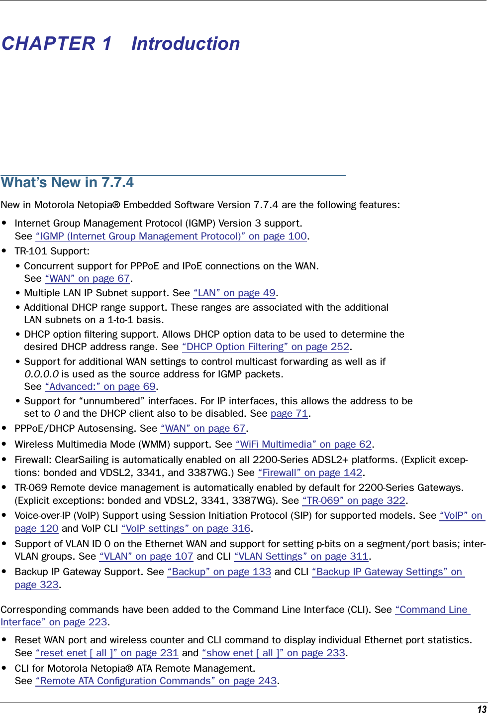 13 CHAPTER 1 Introduction What’s New in 7.7.4 New in Motorola Netopia® Embedded Software Version 7.7.4 are the following features: • Internet Group Management Protocol (IGMP) Version 3 support. See “IGMP (Internet Group Management Protocol)” on page 100. • TR-101 Support:• Concurrent support for PPPoE and IPoE connections on the WAN.    See “WAN” on page 67.• Multiple LAN IP Subnet support. See “LAN” on page 49.• Additional DHCP range support. These ranges are associated with the additional    LAN subnets on a 1-to-1 basis.• DHCP option ﬁltering support. Allows DHCP option data to be used to determine the   desired DHCP address range. See “DHCP Option Filtering” on page 252.• Support for additional WAN settings to control multicast forwarding as well as if    0.0.0.0  is used as the source address for IGMP packets.    See “Advanced:” on page 69.• Support for “unnumbered” interfaces. For IP interfaces, this allows the address to be   set to  0  and the DHCP client also to be disabled. See page 71. • PPPoE/DHCP Autosensing. See “WAN” on page 67. • Wireless Multimedia Mode (WMM) support. See “WiFi Multimedia” on page 62. • Firewall: ClearSailing is automatically enabled on all 2200-Series ADSL2+ platforms. (Explicit excep-tions: bonded and VDSL2, 3341, and 3387WG.) See “Firewall” on page 142. • TR-069 Remote device management is automatically enabled by default for 2200-Series Gateways. (Explicit exceptions: bonded and VDSL2, 3341, 3387WG). See “TR-069” on page 322. • Voice-over-IP (VoIP) Support using Session Initiation Protocol (SIP) for supported models. See “VoIP” on page 120 and VoIP CLI “VoIP settings” on page 316. • Support of VLAN ID 0 on the Ethernet WAN and support for setting p-bits on a segment/port basis; inter-VLAN groups. See “VLAN” on page 107 and CLI “VLAN Settings” on page 311. • Backup IP Gateway Support. See “Backup” on page 133 and CLI “Backup IP Gateway Settings” on page 323.Corresponding commands have been added to the Command Line Interface (CLI). See “Command Line Interface” on page 223. • Reset WAN port and wireless counter and CLI command to display individual Ethernet port statistics. See “reset enet [ all ]” on page 231 and “show enet [ all ]” on page 233. •CLI for Motorola Netopia® ATA Remote Management. See “Remote ATA Conﬁguration Commands” on page 243.