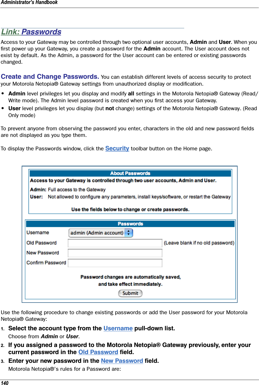 Administrator’s Handbook140Link: PasswordsAccess to your Gateway may be controlled through two optional user accounts, Admin and User. When you ﬁrst power up your Gateway, you create a password for the Admin account. The User account does not exist by default. As the Admin, a password for the User account can be entered or existing passwords changed.Create and Change Passwords. You can establish different levels of access security to protect your Motorola Netopia® Gateway settings from unauthorized display or modiﬁcation.•Admin level privileges let you display and modify all settings in the Motorola Netopia® Gateway (Read/Write mode). The Admin level password is created when you ﬁrst access your Gateway.•User level privileges let you display (but not change) settings of the Motorola Netopia® Gateway. (Read Only mode)To prevent anyone from observing the password you enter, characters in the old and new password ﬁelds are not displayed as you type them. To display the Passwords window, click the Security toolbar button on the Home page.Use the following procedure to change existing passwords or add the User password for your Motorola Netopia® Gateway:1. Select the account type from the Username pull-down list.Choose from Admin or User.2. If you assigned a password to the Motorola Netopia® Gateway previously, enter your current password in the Old Password ﬁeld.3. Enter your new password in the New Password ﬁeld.Motorola Netopia®’s rules for a Password are: