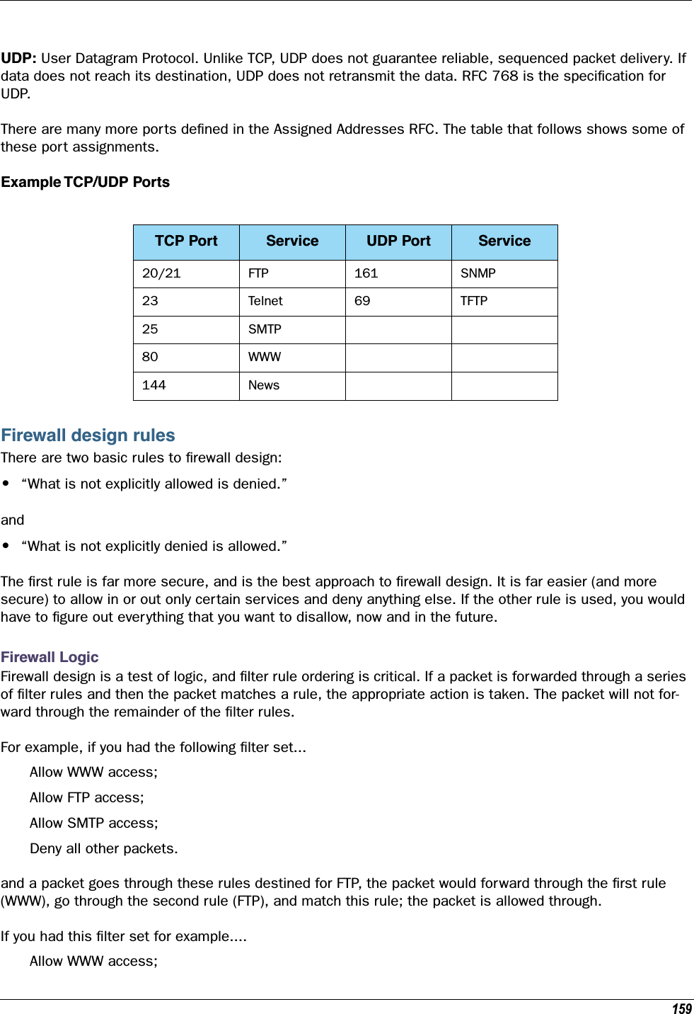 159UDP: User Datagram Protocol. Unlike TCP, UDP does not guarantee reliable, sequenced packet delivery. If data does not reach its destination, UDP does not retransmit the data. RFC 768 is the speciﬁcation for UDP.There are many more ports deﬁned in the Assigned Addresses RFC. The table that follows shows some of these port assignments.Example TCP/UDP PortsFirewall design rulesThere are two basic rules to ﬁrewall design:•“What is not explicitly allowed is denied.”and•“What is not explicitly denied is allowed.”The ﬁrst rule is far more secure, and is the best approach to ﬁrewall design. It is far easier (and more secure) to allow in or out only certain services and deny anything else. If the other rule is used, you would have to ﬁgure out everything that you want to disallow, now and in the future. Firewall LogicFirewall design is a test of logic, and ﬁlter rule ordering is critical. If a packet is forwarded through a series of ﬁlter rules and then the packet matches a rule, the appropriate action is taken. The packet will not for-ward through the remainder of the ﬁlter rules.For example, if you had the following ﬁlter set...Allow WWW access;Allow FTP access;Allow SMTP access;Deny all other packets.and a packet goes through these rules destined for FTP, the packet would forward through the ﬁrst rule (WWW), go through the second rule (FTP), and match this rule; the packet is allowed through.If you had this ﬁlter set for example....Allow WWW access;TCP Port Service UDP Port Service20/21 FTP 161 SNMP23 Telnet 69 TFTP25 SMTP80 WWW144 News