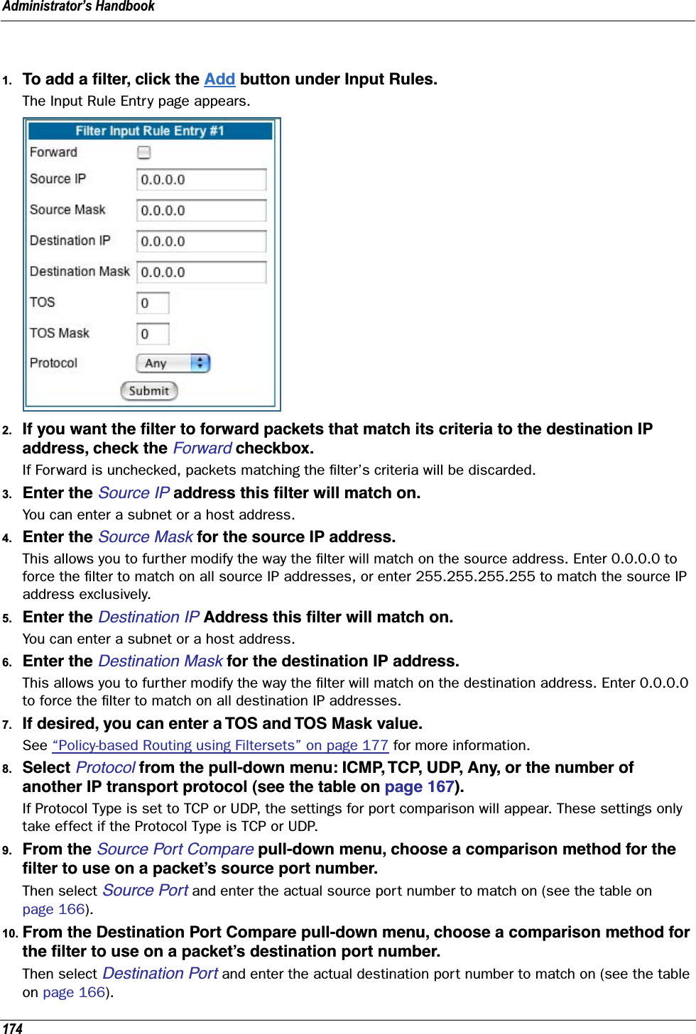 Administrator’s Handbook1741. To add a ﬁlter, click the Add button under Input Rules.The Input Rule Entry page appears.2. If you want the ﬁlter to forward packets that match its criteria to the destination IP address, check the Forward checkbox.If Forward is unchecked, packets matching the ﬁlter’s criteria will be discarded.3. Enter the Source IP address this ﬁlter will match on.You can enter a subnet or a host address.4. Enter the Source Mask for the source IP address.This allows you to further modify the way the ﬁlter will match on the source address. Enter 0.0.0.0 to force the ﬁlter to match on all source IP addresses, or enter 255.255.255.255 to match the source IP address exclusively.5. Enter the Destination IP Address this ﬁlter will match on. You can enter a subnet or a host address.6. Enter the Destination Mask for the destination IP address.This allows you to further modify the way the ﬁlter will match on the destination address. Enter 0.0.0.0 to force the ﬁlter to match on all destination IP addresses.7. If desired, you can enter a TOS and TOS Mask value.See “Policy-based Routing using Filtersets” on page 177 for more information.8. Select Protocol from the pull-down menu: ICMP, TCP, UDP, Any, or the number of another IP transport protocol (see the table on page 167).If Protocol Type is set to TCP or UDP, the settings for port comparison will appear. These settings only take effect if the Protocol Type is TCP or UDP.9. From the Source Port Compare pull-down menu, choose a comparison method for the ﬁlter to use on a packet’s source port number.Then select Source Port and enter the actual source port number to match on (see the table on page 166).10. From the Destination Port Compare pull-down menu, choose a comparison method for the ﬁlter to use on a packet’s destination port number.Then select Destination Port and enter the actual destination port number to match on (see the table on page 166).